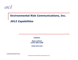 Environmental Risk Communications, Inc.

   2012 Capabilities




                           Contact:

                      Ryan Lafrenz
                     (415) 982-3100

                      www.erci.com




CONFIDENTIAL
               © 2012 Environmental Risk Communications, Inc.
 