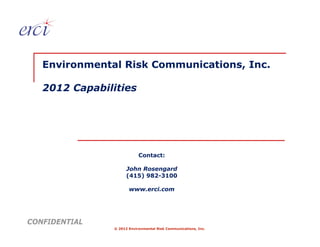 Environmental Risk Communications, Inc.

   2012 Capabilities




                           Contact:

                     John Rosengard
                     (415) 982-3100

                      www.erci.com




CONFIDENTIAL
               © 2012 Environmental Risk Communications, Inc.
 