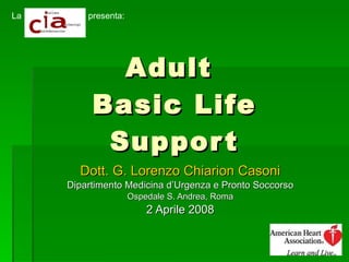Adult  Basic Life Support Dott. G. Lorenzo Chiarion Casoni Dipartimento Medicina d’Urgenza e Pronto Soccorso Ospedale S. Andrea, Roma 2 Aprile 2008 presenta: La 
