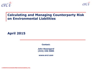 © 2015 Environmental Risk Communications, Inc.
Contact:
John Rosengard
(415) 336-5085
www.erci.com
Calculating and Managing Counterparty Risk
on Environmental Liabilities
April 2015
 