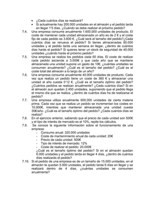 • ¿Cada cuántos días se realizará?
• Si actualmente hay 200.000 unidades en el almacén y el pedido tarda
en llegar 1’5 días. ¿Cuándo se debe realizar el próximo pedido?
7.4. Una empresa consume anualmente 1.600.000 unidades de producto. El
coste de mantener cada unidad almacenada un año es de 2 € y el coste
fijo de cada pedido es 3.600 €. ¿Cuál será el tamaño del pedido?¿Cada
cuántos días se renueva el pedido? Si tienes almacenadas 80.000
unidades y el pedido tarda una semana en llegar, ¿dentro de cuántos
días harás el pedido? Si quieres tener un stock de seguridad de 40.000
unidades ¿cuándo harás el próximo pedido?
7.5. Una empresa se realiza los pedidos cada 60 días. El coste de realizar
cada pedido asciende a 3.000€ y que cada año que se mantiene
almacenada una unidad supone un gasto de 10€, ¿cuántas unidades se
consumen anualmente? ¿Cuál es el tamaño del pedido? ¿Cuál es el
coste total del almacén a lo largo de un año?
7.6. Una empresa consume anualmente 40.000 unidades de producto. Cada
vez que realiza un pedido tiene un coste de 360 € y almacenar una
unidad al año cuesta 0’12 €. ¿Cuál es el tamaño óptimo del pedido?
¿Cuántos pedidos se realizan anualmente? ¿Cada cuántos días? Si en
el almacén aun quedan 2.450 unidades, suponiendo que el pedido llega
el mismo día que se realiza, ¿dentro de cuántos días ha de realizarse el
pedido?
7.7. Una empresa utiliza anualmente 600.000 unidades de cierta materia
prima. Cada vez que se realiza un pedido se incrementan los costes en
10.000€, mientras que mantener almacenada una unidad cuesta
30€/año. ¿Cuál es el tamaño óptimo del pedido? ¿Cada cuántos días se
realiza?
7.8. En el ejercicio anterior, sabiendo que el precio de cada unidad son 500€
y el tipo de interés de mercado es el 10%, repite los cálculos.
7.9. Se conoce la siguiente información sobre el funcionamiento de una
empresa:
- Consumo anual: 320.000 unidades
- Coste de mantenimiento anual de cada unidad: 20€
- Precio de cada unidad: 500€
- Tipo de interés de mercado: 12%
- Coste de realizar el pedido: 20.000€
¿Cuál es el tamaño óptimo del pedido? Si en el almacén quedan
6.000 unidades y el pedido tarda en llegar 4 días, ¿dentro de cuántos
días realizarás el pedido?
7.10. Si el pedido de una empresa es de un tamaño de 15.000 unidades, en el
almacén te quedan 5.000 unidades, el pedido tarda 6 días en llegar y se
realizará dentro de 4 días, ¿cuántas unidades se consumen
anualmente?
 