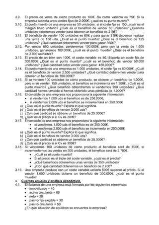 3.9. El precio de venta de cierto producto es 100€. Su coste variable es 75€. Si la
empresa soporta unos costes fijos de 2.000€, ¿cuál es su punto muerto?
3.10. El punto muerto de una empresa es 50 unidades, si el coste fijo es 150, ¿cuál es el
margen bruto unitario? ¿Cuál es el beneficio de vender 60 unidades? ¿Cuántas
unidades deberemos vender para obtener un beneficio de 210€?
3.11. El beneficio de vender 100 unidades es 60€ y para ganar 210€ debemos realizar
una venta de 150 uda. ¿Cuál es el punto muerto? ¿Cuál es el beneficio de 125
unidades? ¿Qué cantidad deberemos vender para ganar 360€?
3.12. Por vender 800 unidades, perderemos 100.000€, pero con la venta de 1.600
unidades, ganaremos 100.000€, ¿cuál es el punto muerto? ¿Cuál es el beneficio
de 2.000 unidades?
3.13. El precio de un bien son 100€, el coste variable es 80. Soporta un coste fijo de
300.000€ ¿Cuál es el punto muerto? ¿cuál es el beneficio de vender 50.000
unidades? ¿Qué cantidad debo vender para ganar 450.000€?
3.14. El punto muerto de una empresa es 1.000 unidades, el coste fijo es 80.000€, ¿Cuál
es el beneficio de vender 2.500 unidades? ¿Qué cantidad deberemos vender para
obtener un beneficio de 180.000€?
3.15. Si se venden 100 unidades de cierto producto, se obtiene un beneficio de 1.000€,
pero si se venden 150 unidades, el beneficio se incrementa en 1.500€. ¿Cuál es el
punto muerto? ¿Qué beneficio obtendremos si vendemos 200 unidades? ¿Qué
cantidad hemos vendido si hemos obtenido unas pérdidas de 1.000€?
3.16. El contable de una empresa nos proporciona la siguiente información:
• si vendemos 1.000 uds el beneficio es de 250.000€,
• si vendemos 2.000 uds el beneficio se incrementará en 250.000€
a) ¿Cuál es el punto muerto? Explica lo que significa.
b) ¿Cuál es el beneficio de vender 3.000 uds?
c) ¿Con qué cantidad se obtiene un beneficio de 25.000€?
d) ¿Cuál es el precio si el Cv es 300€?
3.17. El contable de una empresa nos proporciona la siguiente información:
• si vendemos 1.000 uds el beneficio es de 250.000€,
• si vendemos 2.000 uds el beneficio se incrementa en 250.000€
a) ¿Cuál es el punto muerto? Explica lo que significa.
b) ¿Cuál es el beneficio de vender 3.000 uds?
c) ¿Con qué cantidad se obtiene un beneficio de 25.000€?
d) ¿Cuál es el precio si el Cv es 300€?
3.18. Si vendemos 100 unidades de cierto producto el beneficio será de 700€, si
incrementamos las ventas en 300 unidades, el beneficio será de 3.700€.
• ¿Cuál es el punto muerto?
• Si el precio es el triple del coste variable, ¿cuál es el precio?
• ¿Qué beneficios obtenemos unas ventas de 350 unidades?
• ¿Con qué cantidad obtenemos un beneficio de 2.700?
3.19. Una empresa produce con un coste variable unitario 500€ superior al precio. Si al
vender 1.000 unidades obtiene un beneficio de 300.000€, ¿cuál es el punto
muerto?
4. Cuentas anuales y análisis económico.
4.1. El Balance de una empresa está formado por los siguientes elementos:
• inmovilizado = 40
• activo circulante = 80
• neto = 20
• pasivo fijo exigible = 30
• pasivo circulante = 50
¿En qué situación de equilibrio se encuentra la empresa?
 