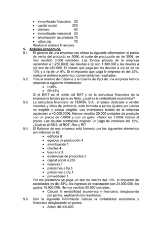 • inmovilizado financiero 25
• capital social: 200
• clientes: 80
• inmovilizado inmaterial 50
• amortización acumulada 75
• cdtos c/p: 75
Realiza el análisis financiero.
5. Análisis económico.
5.1. El gerente de una empresa nos ofrece la siguiente información: el precio
de venta del producto es 500€, el coste de producción es de 300€, se
han vendido 3.000 unidades. Los fondos propios de la empresa
ascienden a 1.250.000€, las deudas a l/p son 1.300.000 y las deudas a
c/p son de 450.000. El interés que paga por las deudas a c/p es de un
10% y a l/p de un 8%. Si el impuesto que paga la empresa es del 35%,
realiza el análisis económico, comentando los resultados.
5.2. Tras el análisis del Balance y la Cuenta de PyG de una empresa hemos
obtenido la siguiente información:
• t=35%
• Rf=15%
Si el BAIT es el doble del BAT y de la estructura financiera de la
empresa la tercera parte es Neto, ¿cuál es la rentabilidad económica?
5.3. La estructura financiera de TERRA, S.A., empresa dedicada a vender
macetas y útiles de jardinería, está formada a partes iguales por pasivo
no exigible y pasivo exigible. Las inversiones totales de la empresa
ascienden a 40.000.000€. Hemos vendido 20.000 unidades de producto
con un precio de 6.000€ y con un gasto inferior en 1.000€ inferior al
precio. Las deudas contraídas originan un pago de intereses del 12%.
¿Cuál es el ROS, el ROT, Rec y Rf?
5.4. El Balance de una empresa está formado por los siguientes elementos
(en millones de €):
• edificios 8
• equipos de producción 4
• amortización 1
• clientes 4
• tesorería 3
• existencias de productos 2
• capital social 4,255
• reservas 1
• préstamos a l/p 6
• préstamos a c/p 1
• proveedores 3
Por los préstamos se paga un tipo de interés del 10%, el impuesto de
sociedades es del 35%, los ingresos de explotación son 24.000.000, los
gastos 16.000.000. Hemos vendido 80.000 unidades.
• Calcula la rentabilidad económica y financiera, desglosando
por partes, explicando los resultados.
5.5. Con la siguiente información calcula la rentabilidad económica y
financiera desglosando en partes:
• Activo 40.000.000
 