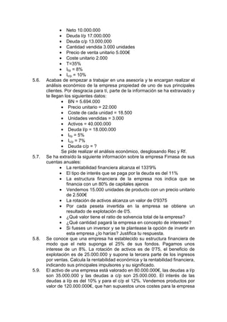 • Neto 10.000.000
• Deuda l/p 17.000.000
• Deuda c/p 13.000.000
• Cantidad vendida 3.000 unidades
• Precio de venta unitario 5.000€
• Coste unitario 2.000
• T=35%
• Il/p = 8%
• Ic/p = 10%
5.6. Acabas de empezar a trabajar en una asesoría y te encargan realizar el
análisis económico de la empresa propiedad de uno de sus principales
clientes. Por desgracia para tí, parte de la información se ha extraviado y
te llegan los siguientes datos:
• BN = 5.694.000
• Precio unitario = 22.000
• Coste de cada unidad = 18.500
• Unidades vendidas = 3.000
• Activos = 40.000.000
• Deuda l/p = 18.000.000
• Il/p = 5%
• Ic/p = 7%
• Deuda c/p = ?
Se pide realizar el análisis económico, desglosando Rec y Rf.
5.7. Se ha extraído la siguiente información sobre la empresa Fimasa de sus
cuentas anuales:
• La rentabilidad financiera alcanza el 133'9%
• El tipo de interés que se paga por la deuda es del 11%
• La estructura financiera de la empresa nos indica que se
financia con un 80% de capitales ajenos
• Vendemos 15.000 unidades de producto con un precio unitario
de 2.500€
• La rotación de activos alcanza un valor de 0'9375
• Por cada peseta invertida en la empresa se obtiene un
resultado de explotación de 0'5.
• ¿Qué valor tiene el ratio de solvencia total de la empresa?
• ¿Qué cantidad pagará la empresa en concepto de intereses?
• Si fueses un inversor y se te plantease la opción de invertir en
esta empresa ¿lo harías? Justifica tu respuesta.
5.8. Se conoce que una empresa ha establecido su estructura financiera de
modo que el neto suponga el 25% de sus fondos. Pagamos unos
interese de un 8%. La rotación de activos es de 0'75, el beneficio de
explotación es de 25.000.000 y supone la tercera parte de los ingresos
por ventas. Calcula la rentabilidad económica y la rentabilidad financiera,
indicando sus principales impulsores y su significado.
5.9. El activo de una empresa está valorado en 80.000.000€, las deudas a l/p
son 35.000.000 y las deudas a c/p son 25.000.000. El interés de las
deudas a l/p es del 10% y para el c/p el 12%. Vendemos productos por
valor de 120.000.000€, que han supuestos unos costes para la empresa
 