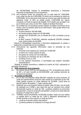 de 100.000.000€. Calcula la rentabilidad económica y financiera
indicando el significado de sus impulsores.
5.10. Una empresa vende sus productos por un valor total de 7.000.000€,
cuyo coste ha sido de 4.000.000€. El activo de la empresa se valora en
8.000.000€. De la estructura financiera se conoce que está formada del
siguiente modo: el 25% es capital propio, 2.000.000€ son pasivo
circulante y el resto es pasivo fijo exigible. Si el interés que se paga a c/p
es el mismo que a l/p y es del 10%, realiza el análisis financiero.
5.11. El contable de una empresa precisa realizar el análisis económico de la
misma, pero ha perdido parte de la información. Sólo puede ofrecer los
siguientes datos:
• el activo alcanza 180.000.000€
• los fondos propios (neto) son 50.000.000€
• deudas a l/p 70.000.000, con un interés de un 8%; el interés a c/p es
el 10%
• el BAIT supone 75.000.000, obtenido vendiendo 250.000 unidades
cuyo coste unitario es de 900€.
Calcula la Rentabilidad económica y financiera desglosando en partes y
explicando el significado de los resultados.
5.12. Conocemos las siguiente información sobre la actividad de una
empresa:
• ha tenido unos ingresos por ventas de 10.000.000
• el activo es 4 veces superior al neto
• los gastos de ventas son de 6.000.000
• los gastos por intereses son de 2.700.000
• el interés es de un 10%
• no hay ingresos financieros, ni actividades que originen resultado
extraordinarios.
Realiza el análisis económico y elabora la cuenta de PyG, calculando el
resultado del ejercicio.
6. PER (valoración de la empresa).
6.1. Se conoce que el PER de una empresa es 19'1, el beneficio por acción
es 901 y el valor bursátil es 642.000.000€, ¿de cuántas acciones se
compone la empresa?
7. El modelo de WILSON.
7.1. En un año una empresa utiliza 800.000 unidades de cierto producto. El
coste de mantenimiento anual de cada unidad en el almacén es de 15€.
Cada pedido supone un coste adicional de 20.000€. ¿Cuál sería el
tamaño óptimo de pedido? ¿ Cada cuántos días?
7.2. Sabiendo que una empresa realiza el pedido cada 30 días, que el coste
de realizarlo son 5.000€ y que cada año que se mantiene una unidad
almacenada supone un coste de 15€, ¿cuántas unidades se consumen
anualmente? ¿Cuál es el tamaño del pedido? ¿Cuál es el coste total del
almacén a lo largo de un año?
7.3. TORNSA vende anualmente 16.000.000 tornillos. Cada vez que realiza
un pedido tiene un coste fijo de 1.200 €. Mantener almacenado un
tornillo durante un año supone un coste de 0’24 €.
• ¿Cuál es el tamaño óptimo del pedido?
• ¿Cuántos pedidos se realizarán a lo largo del año?
 