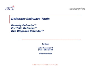 CONFIDENTIAL



Defender Software Tools

Remedy Defender™
Portfolio Defender™
Due Diligence Defender™




                               Contact:

                         John Rosengard
                         (415) 982-3100

                          www.erci.com




               © 2012 Environmental Risk Communications, Inc.
 