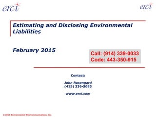 © 2014 Environmental Risk Communications, Inc.
Contact:
John Rosengard
(415) 336-5085
www.erci.com
Estimating and Disclosing Environmental
Liabilities
February 2015
Call: (914) 339-0033
Code: 443-350-915
 