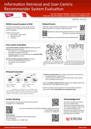 ERCIM	
  research	
  project	
  at	
  CWI	
  	
  
Focused	
  on	
  novel	
  aspects	
  of	
  recommender	
  systems	
  
evalua3on	
  from	
  an	
  informa3on	
  retrieval	
  and	
  a	
  user-­‐
centric	
  perspec3ve.	
  
	
  
Dura3on	
  and	
  personnel	
  
§  January	
  2013	
  –	
  March	
  2014	
  
§  24	
  person	
  months	
  
§  2	
  postdocs	
  
	
  
Centrum	
  Wiskunde	
  &	
  Informa:ca 	
  	
   	
   	
   	
  	
  	
  	
  	
  	
  	
  	
   	
   	
   	
   	
   	
   	
   	
   	
   	
   	
   	
   	
   	
   	
   	
  www.cwi.nl	
  
Alan	
  Said,	
  Alejandro	
  Bellogín,	
  Arjen	
  De	
  Vries,	
  Benjamin	
  Kille	
  
{alan.said,	
  alejandro.bellogin,	
  arjen.de.vries}@cwi.nl,	
  kille@dai-­‐lab.de	
  
Informa3on	
  Retrieval	
  and	
  User-­‐Centric	
  
Recommender	
  System	
  Evalua3on	
  
	
  
UMAP	
  2013	
  –	
  Rome,	
  Italy	
  
Acknowledgement	
  
	
  
This	
  work	
  is	
  carried	
  out	
  during	
  the	
  
tenure	
  of	
  an	
  ERCIM	
  “Alain	
  
Bensoussan”	
  Fellowship	
  Programme.	
  
The	
  research	
  leading	
  to	
  these	
  results	
  
has	
  received	
  funding	
  from	
  the	
  
European	
  Union	
  Seventh	
  Framework	
  
Programme	
  (FP7/2007-­‐2013)	
  under	
  
grant	
  agreement	
  no.246016.	
  	
  
User-­‐centric	
  Evalua:on	
  	
  
A	
  personalized	
  oﬄine	
  evalua:on	
  protocol	
  mimicking	
  real-­‐life	
  
deployed	
  recommender	
  systems.	
  
•  Each	
  algorithm	
  is	
  trained	
  once	
  per	
  user	
  based	
  on	
  a	
  	
  
personalized	
  training	
  and	
  test	
  split.	
  
•  Candidate	
  test	
  items	
  are	
  selected	
  based	
  on	
  a	
  personal	
  ra:ng	
  	
  
value	
  threshold	
  (e.g.	
  mean).	
  
	
  
Diversity-­‐oriented	
  evalua:on	
  methods	
  focusing	
  on:	
  
•  non-­‐accuracy-­‐based	
  evalua3on	
  metrics	
  
•  item	
  feature-­‐centric	
  evalua3on	
  
•  novelty	
  
IR-­‐based	
  Evalua:on	
  	
  
A	
  coherence-­‐based	
  func:on	
  that	
  is	
  able	
  to	
  predict	
  the	
  user	
  performance	
  
•  Correlated	
  with	
  the	
  “magic	
  barrier”	
  
•  Improves	
  the	
  total	
  performance	
  of	
  the	
  system	
  when	
  used	
  to	
  group	
  
users	
  into	
  diﬃcult	
  and	
  easy	
  ones	
  
	
  
Explore	
  correla:ons	
  between	
  metrics	
  typically	
  used	
  in	
  oﬄine	
  experiments	
  
(precision)	
  and	
  in	
  real	
  applica3ons	
  (e.g.,	
  CTR).	
  
	
  
Perform	
  an	
  analysis	
  of	
  how	
  evalua3on	
  in	
  recommenda3on	
  should	
  be	
  
performed	
  to	
  obtain	
  interpretable	
  and	
  comparable	
  results.	
  
	
  
Related	
  Events	
  	
  
Workshop	
  on	
  Reproducibility	
  and	
  Replica1on	
  in	
  Recommender	
  
Systems	
  Evalua1on.	
  In	
  conjunc3on	
  with	
  RecSys	
  2013	
  
	
  
	
  Workshop	
  on	
  Benchmarking	
  Adap1ve	
  Retrieval	
  and	
  Recommender	
  
Systems.	
  In	
  conjunc3on	
  with	
  SIGIR	
  2013	
  
	
  
	
  
ACM	
  TIST	
  Special	
  Issue	
  on	
  Recommender	
  System	
  Benchmarking	
  
Further	
  Reading	
  	
  
Ar1st	
  popularity:	
  do	
  web	
  and	
  social	
  music	
  services	
  agree?	
  	
  
A.	
  Bellogín	
  et	
  al.	
  In	
  ICWSM	
  2013	
  
	
  
	
  
	
  
User-­‐Centric	
  Evalua1on	
  of	
  a	
  K-­‐Furthest	
  Neighbor	
  Collabora1ve	
  Filtering	
  	
  
Recommender	
  Algorithm	
  	
  
A.	
  Said	
  et	
  al.	
  in	
  CSCW	
  2013	
  
	
  
Poster	
  Abstract	
  
Informa1on	
  Retrieval	
  and	
  User-­‐Centric	
  Recommender	
  	
  
System	
  Evalua1on	
  
A.	
  Said,	
  A.	
  Bellogín	
  et	
  al.	
  in	
  UMAP	
  2013	
  
	
  
	
  
 