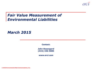 © 2015 Environmental Risk Communications, Inc.
Contact:
John Rosengard
(415) 336-5085
www.erci.com
Fair Value Measurement of
Environmental Liabilities
March 2015
 