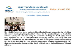 Erc Institute – du học Singapore 
Học viện ERC một trong những trường tư hàng đầu của Singapore, được sáng lập bởi những 
nhà quản trị doanh nghiệp hàng đầu châu Á với mục tiêu đào tạo nên những thế hệ doanh nhân 
xuất sắc. Tại đây sinh viên được hướng dẫn và cố vấn bởi những nhà doanh nghiệp tầm cỡ 
trong mạng lưới của ERC về kinh nghiệm thực tiễn của họ. Sinh viên theo học tại ERC luôn 
được trải nghiệm trong một môi trường giáo dục xuất sắc với những phương pháp giảng dạy 
hiện đại và sinh động; sinh viên cũng luôn được quan tâm tạo điều kiện học tập và giải trí. ERC 
tập trung đào tạo những lĩnh vực cơ bản: Doanh nghiệp, Quản trị Du lịch Khách sạn, Tài chính 
& Đầu tư. 
 