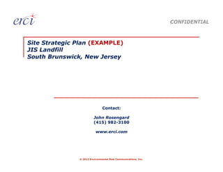 CONFIDENTIAL



Site Strategic Plan (EXAMPLE)
JIS Landfill
South Brunswick, New Jersey




                               Contact:

                         John Rosengard
                         (415) 982-3100

                          www.erci.com




               © 2012 Environmental Risk Communications, Inc.
 