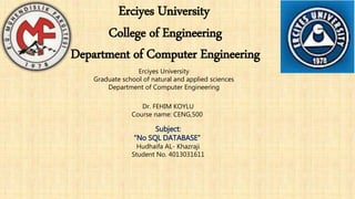 Erciyes University
College of Engineering
Department of Computer Engineering
Erciyes University
Graduate school of natural and applied sciences
Department of Computer Engineering
Dr. FEHIM KOYLU
Course name: CENG,500
Subject:
“No SQL DATABASE”
Hudhaifa AL- Khazraji
Student No. 4013031611
 