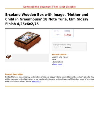 Download this document if link is not clickable


Ercolano Wooden Box with Image, 'Mother and
Child in Greenhouse' 18 Note Tune, Elm Glossy
Finish 4,25x6x2,75
                                                              List Price :   $139.00

                                                                  Price :
                                                                             $139.00



                                                             Average Customer Rating

                                                                              out of 5



                                                         Product Feature
                                                         q   I LOVE YOU TRULY
                                                         q   Elm
                                                         q   Sandra Kuck
                                                         q   Read more




Product Description
Prints of famous contemporary and modern artists are lacquered and applied to inlaid woodwork objects. You
will be captured by the fascination of our paints selection and by the elegance of Music box made of precious
wood texture and refined details. Read more
 