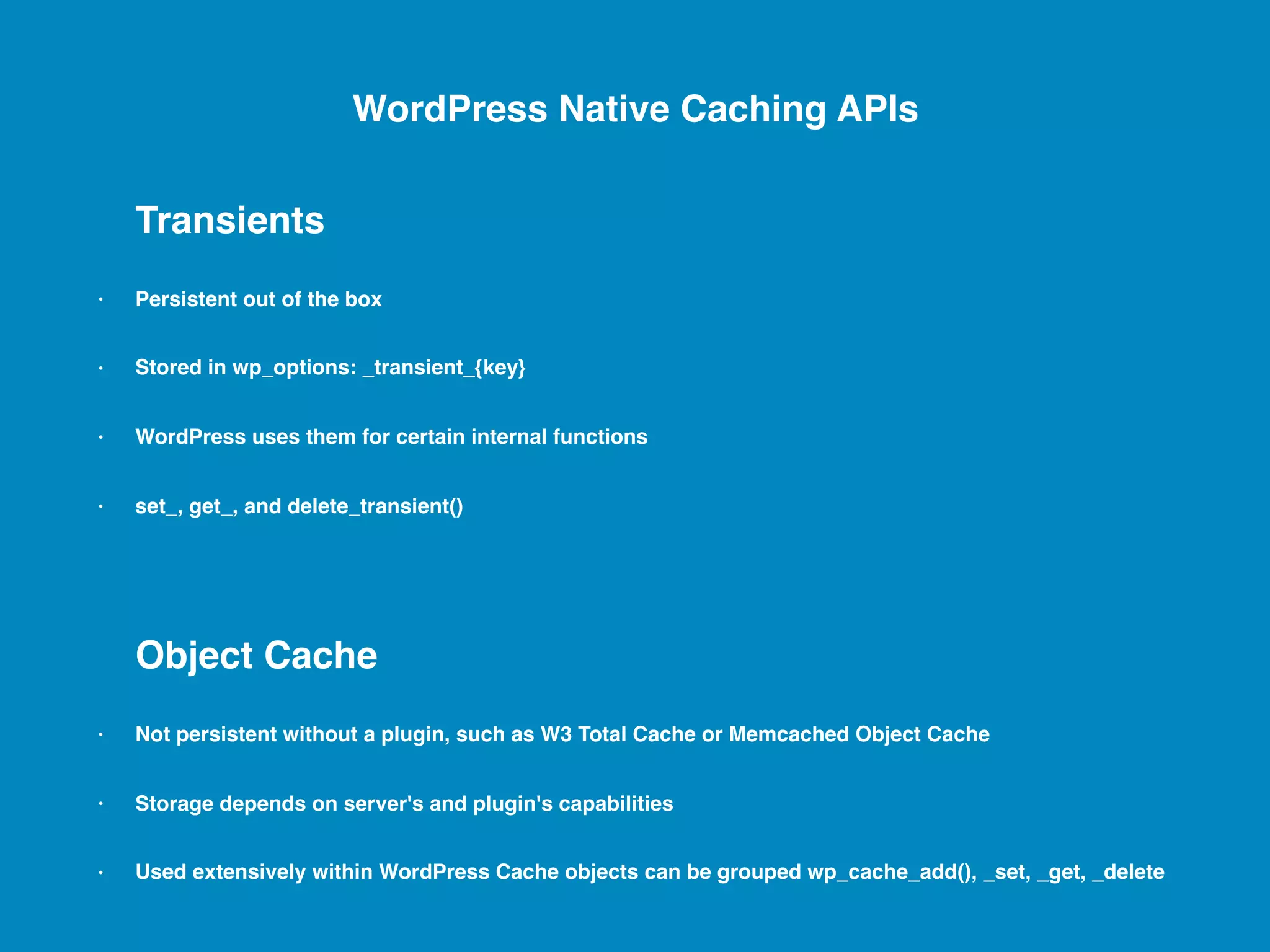 Transients • Persistent out of the box • Stored in wp_options: _transient_{key} • WordPress uses them for certain internal functions • set_, get_, and delete_transient() Object Cache • Not persistent without a plugin, such as W3 Total Cache or Memcached Object Cache • Storage depends on server's and plugin's capabilities • Used extensively within WordPress Cache objects can be grouped wp_cache_add(), _set, _get, _delete WordPress Native Caching APIs 