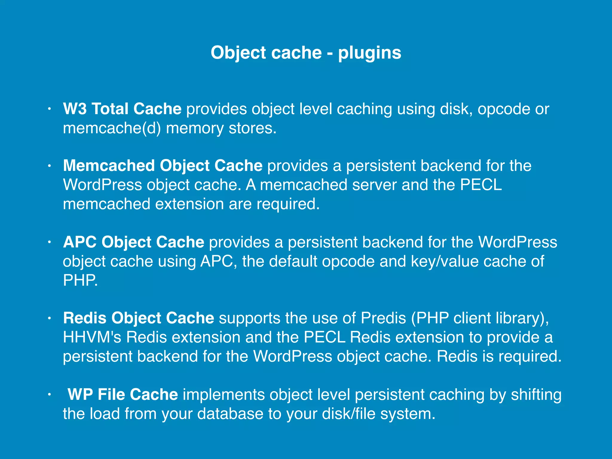 • W3 Total Cache provides object level caching using disk, opcode or memcache(d) memory stores. • Memcached Object Cache provides a persistent backend for the WordPress object cache. A memcached server and the PECL memcached extension are required. • APC Object Cache provides a persistent backend for the WordPress object cache using APC, the default opcode and key/value cache of PHP. • Redis Object Cache supports the use of Predis (PHP client library), HHVM's Redis extension and the PECL Redis extension to provide a persistent backend for the WordPress object cache. Redis is required. • WP File Cache implements object level persistent caching by shifting the load from your database to your disk/ﬁle system. Object cache - plugins 