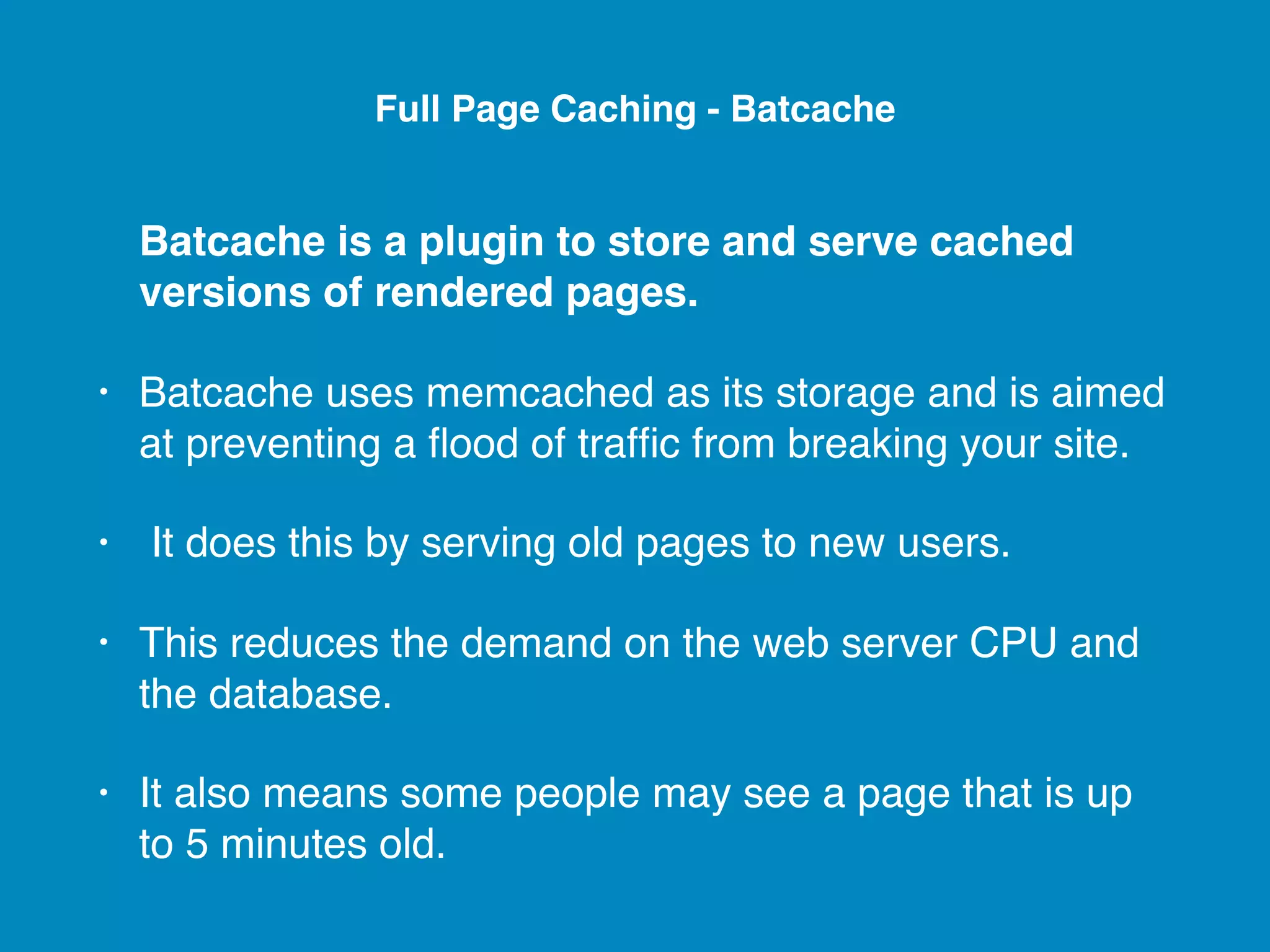 Batcache is a plugin to store and serve cached versions of rendered pages. • Batcache uses memcached as its storage and is aimed at preventing a ﬂood of trafﬁc from breaking your site. • It does this by serving old pages to new users. • This reduces the demand on the web server CPU and the database. • It also means some people may see a page that is up to 5 minutes old. Full Page Caching - Batcache 
