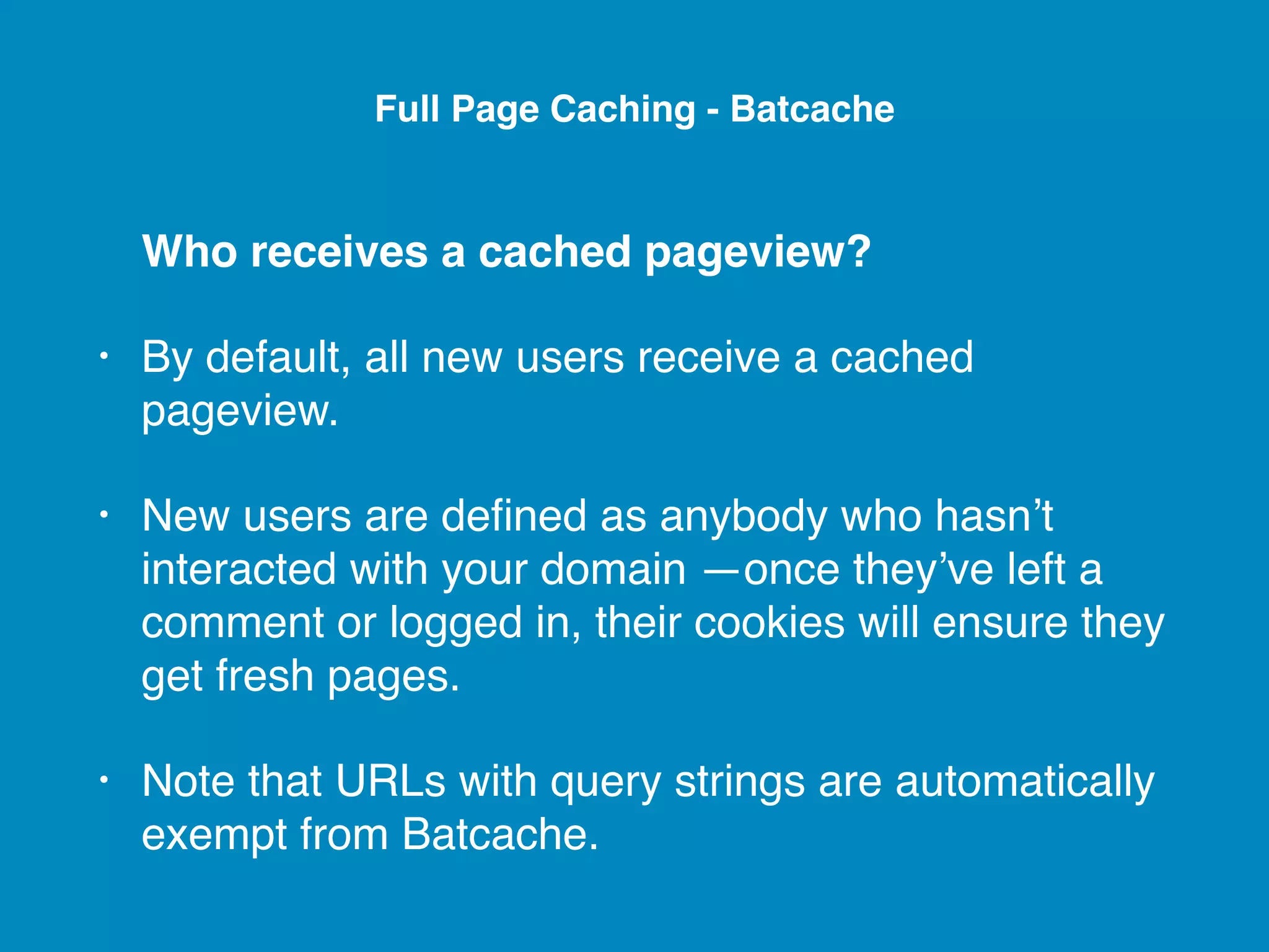 Who receives a cached pageview? • By default, all new users receive a cached pageview. • New users are deﬁned as anybody who hasn’t interacted with your domain —once they’ve left a comment or logged in, their cookies will ensure they get fresh pages. • Note that URLs with query strings are automatically exempt from Batcache. Full Page Caching - Batcache 