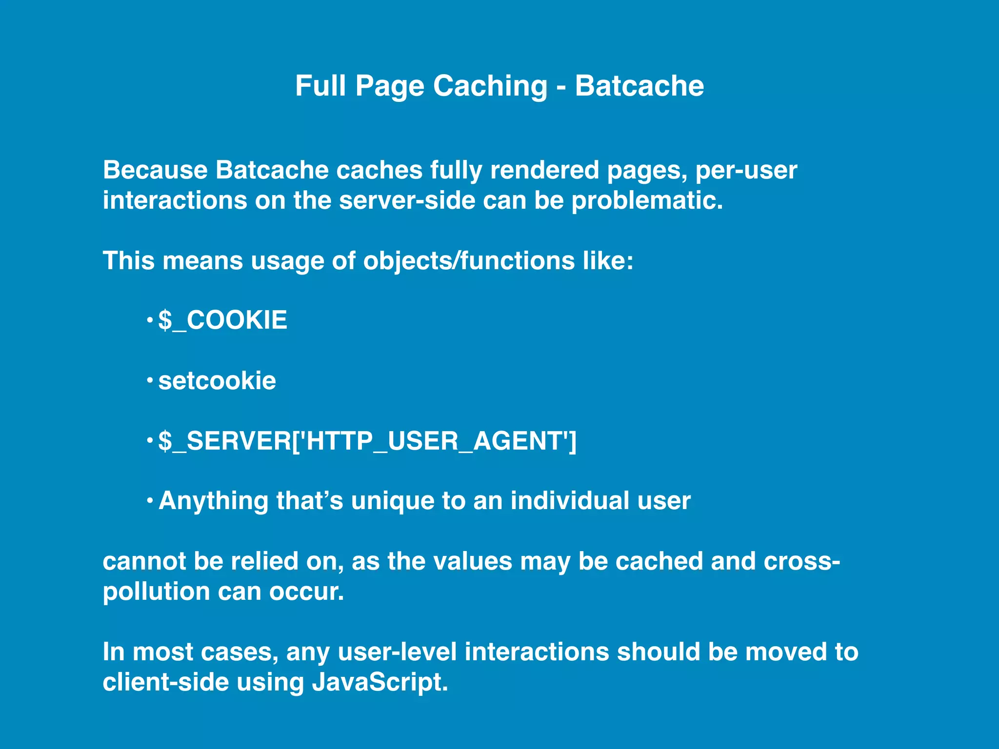 Because Batcache caches fully rendered pages, per-user interactions on the server-side can be problematic. This means usage of objects/functions like: •$_COOKIE •setcookie •$_SERVER['HTTP_USER_AGENT'] •Anything that’s unique to an individual user cannot be relied on, as the values may be cached and cross- pollution can occur. In most cases, any user-level interactions should be moved to client-side using JavaScript. Full Page Caching - Batcache 
