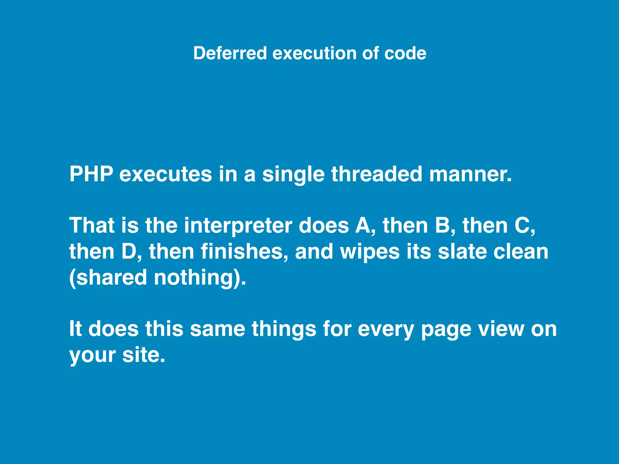 PHP executes in a single threaded manner. That is the interpreter does A, then B, then C, then D, then ﬁnishes, and wipes its slate clean (shared nothing). It does this same things for every page view on your site. Deferred execution of code 