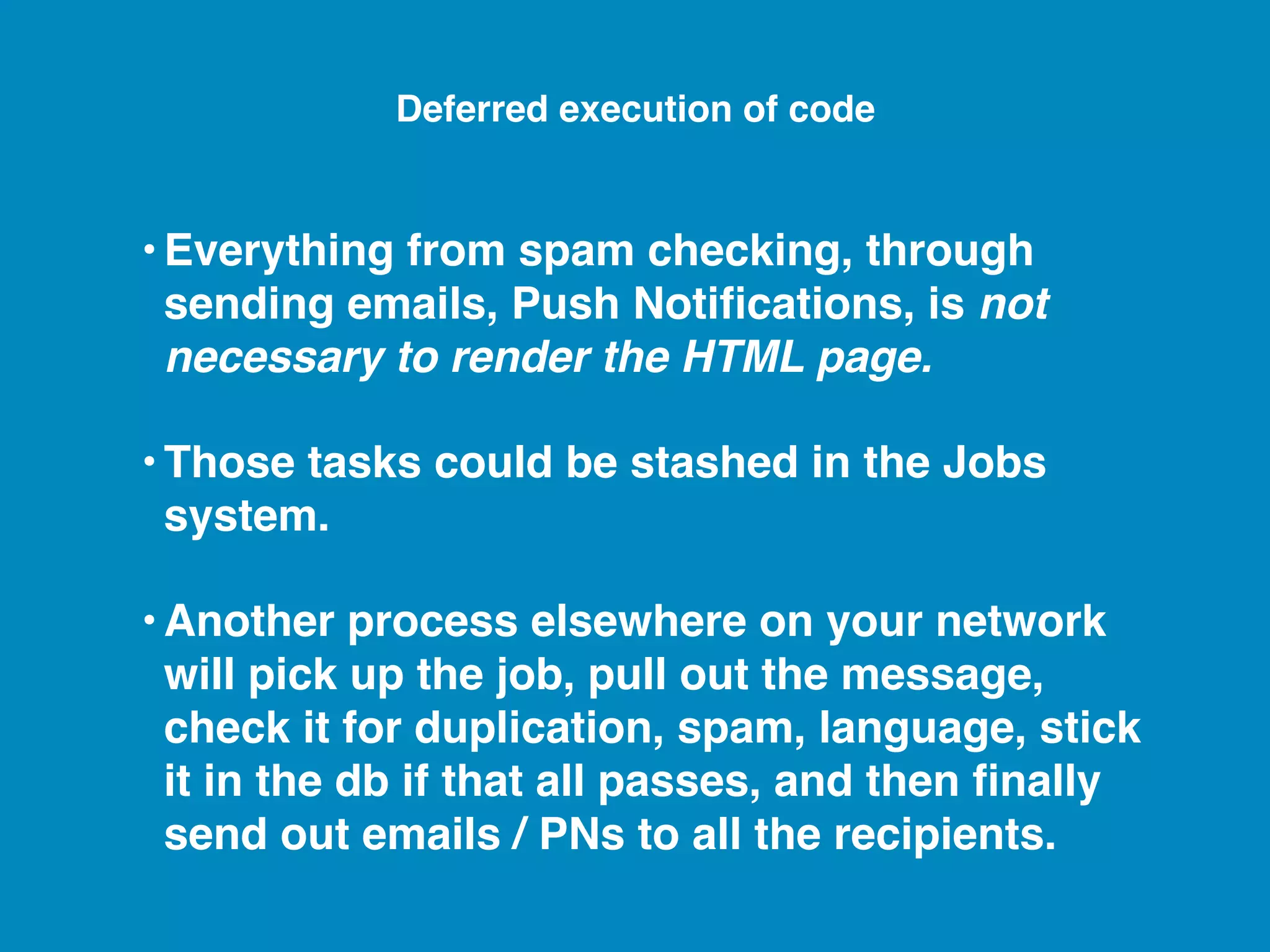 •Everything from spam checking, through sending emails, Push Notiﬁcations, is not necessary to render the HTML page. •Those tasks could be stashed in the Jobs system. •Another process elsewhere on your network will pick up the job, pull out the message, check it for duplication, spam, language, stick it in the db if that all passes, and then ﬁnally send out emails / PNs to all the recipients. Deferred execution of code 