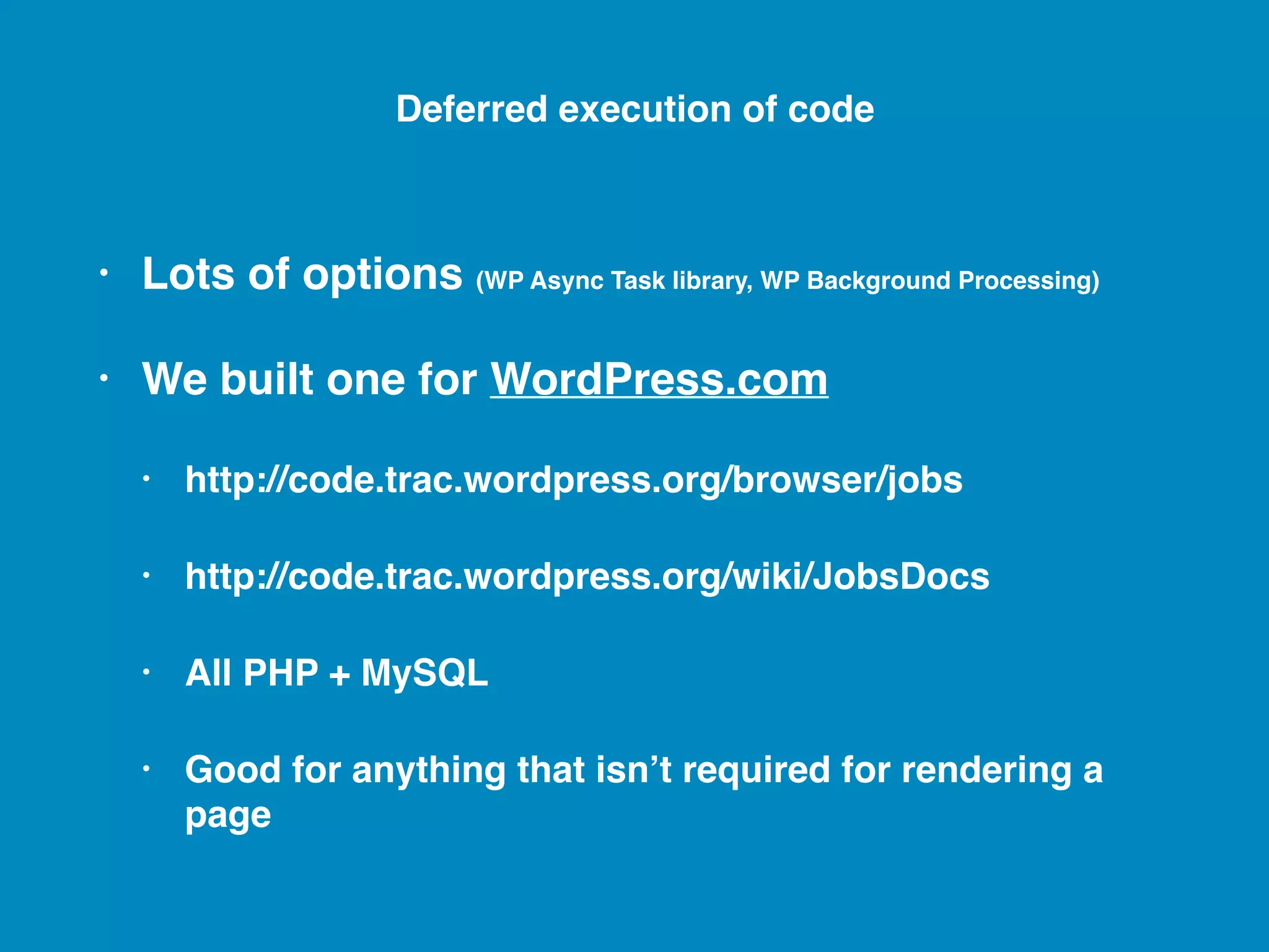 • Lots of options (WP Async Task library, WP Background Processing) • We built one for WordPress.com • http://code.trac.wordpress.org/browser/jobs • http://code.trac.wordpress.org/wiki/JobsDocs • All PHP + MySQL • Good for anything that isn’t required for rendering a page Deferred execution of code 