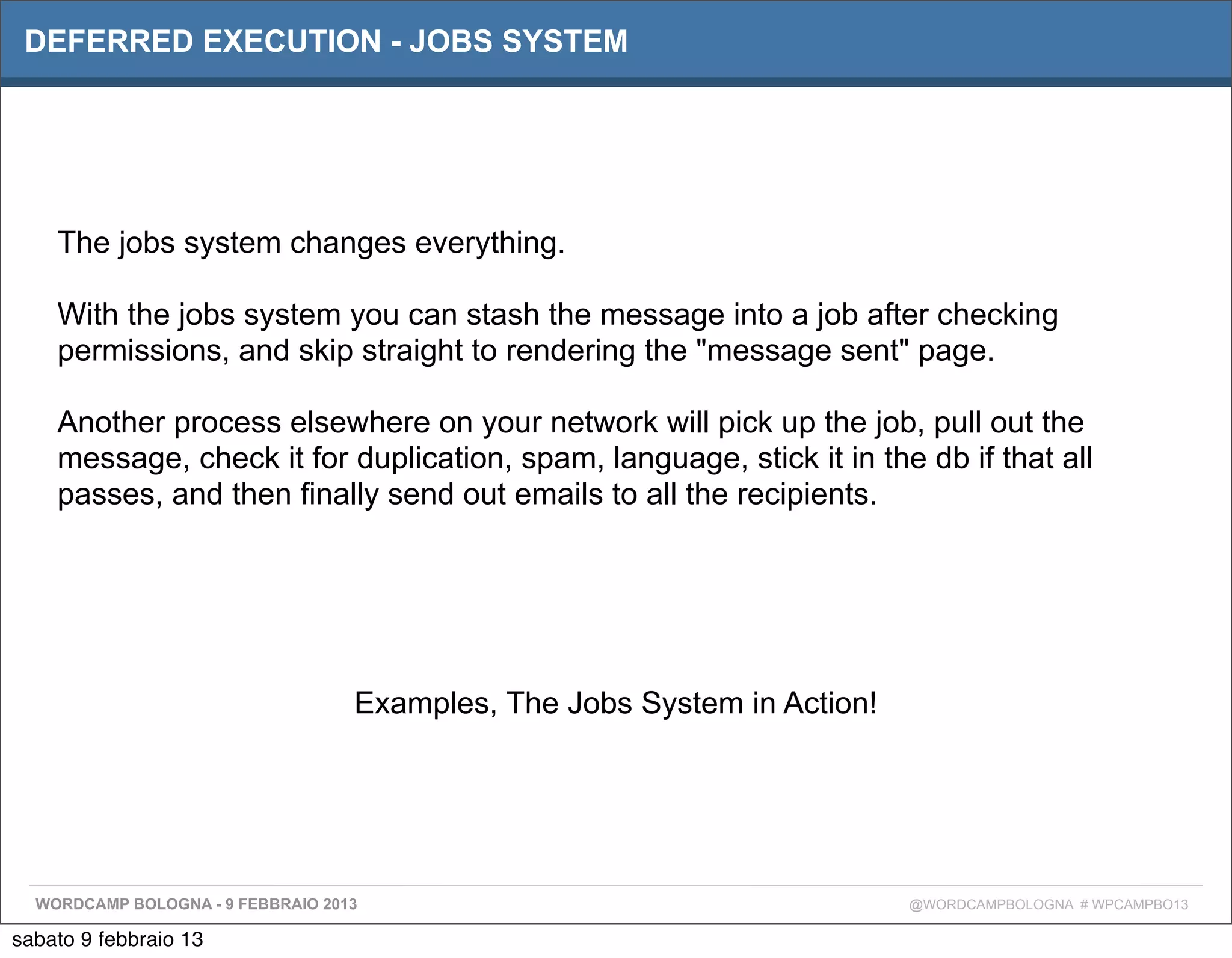 DEFERRED EXECUTION - JOBS SYSTEM




    The jobs system changes everything.

    With the jobs system you can stash the message into a job after checking
    permissions, and skip straight to rendering the "message sent" page.

    Another process elsewhere on your network will pick up the job, pull out the
    message, check it for duplication, spam, language, stick it in the db if that all
    passes, and then finally send out emails to all the recipients.




                                   Examples, The Jobs System in Action!




  WORDCAMP BOLOGNA - 9 FEBBRAIO 2013                                      @WORDCAMPBOLOGNA # WPCAMPBO13

sabato 9 febbraio 13
 
