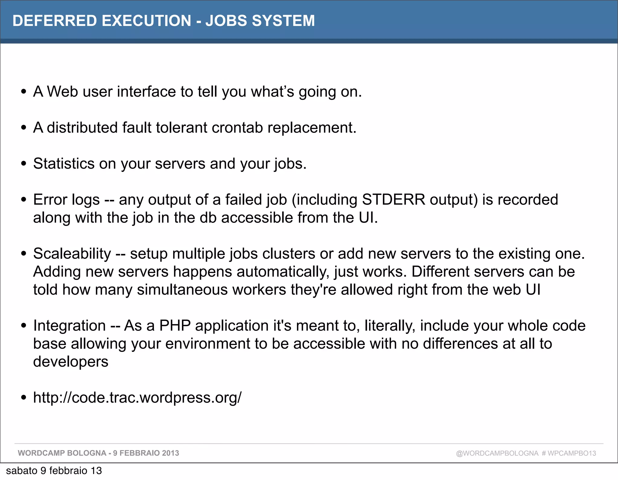 DEFERRED EXECUTION - JOBS SYSTEM



  • A Web user interface to tell you what’s going on.
  • A distributed fault tolerant crontab replacement.
  • Statistics on your servers and your jobs.
  • Error logs -- any output of a failed job (including STDERR output) is recorded
     along with the job in the db accessible from the UI.

  • Scaleability -- setup multiple jobs clusters or add new servers to the existing one.
     Adding new servers happens automatically, just works. Different servers can be
     told how many simultaneous workers they're allowed right from the web UI

  • Integration -- As a PHP application it's meant to, literally, include your whole code
     base allowing your environment to be accessible with no differences at all to
     developers

  • http://code.trac.wordpress.org/

  WORDCAMP BOLOGNA - 9 FEBBRAIO 2013                                 @WORDCAMPBOLOGNA # WPCAMPBO13

sabato 9 febbraio 13
 
