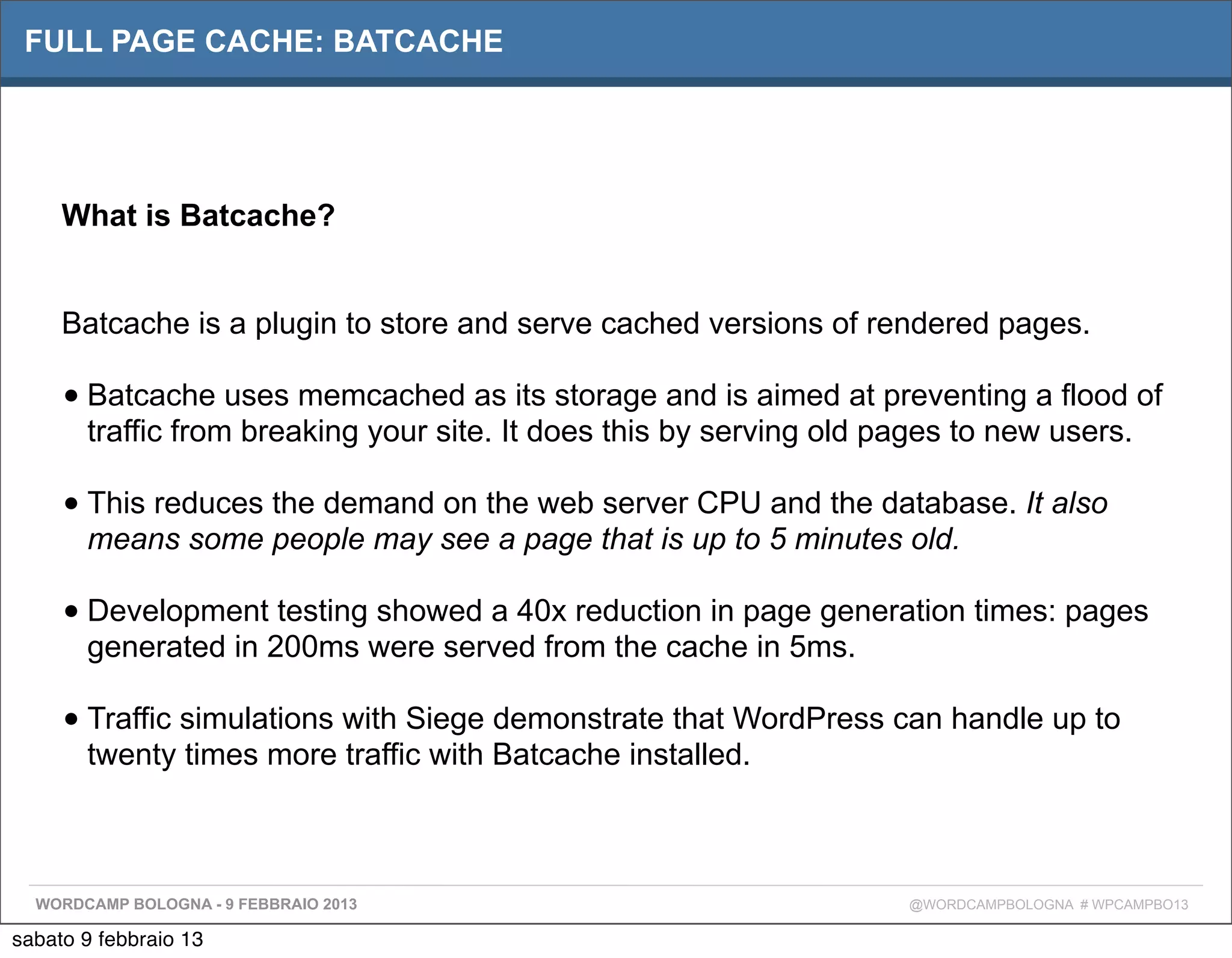 FULL PAGE CACHE: BATCACHE




     What is Batcache?


     Batcache is a plugin to store and serve cached versions of rendered pages.

     • Batcache uses memcached as its storage and is aimed at preventing a flood of
       traffic from breaking your site. It does this by serving old pages to new users.

     • This reduces the demand on the web server CPU and the database. It also
       means some people may see a page that is up to 5 minutes old.

     • Development testing showed a 40x reduction in page generation times: pages
       generated in 200ms were served from the cache in 5ms.

     • Traffic simulations with Siege demonstrate that WordPress can handle up to
       twenty times more traffic with Batcache installed.



  WORDCAMP BOLOGNA - 9 FEBBRAIO 2013                                 @WORDCAMPBOLOGNA # WPCAMPBO13

sabato 9 febbraio 13
 