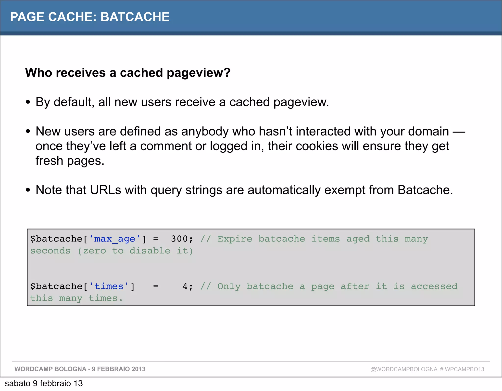 PAGE CACHE: BATCACHE



     Who receives a cached pageview?

     • By default, all new users receive a cached pageview.
     • New users are defined as anybody who hasn’t interacted with your domain —
       once they’ve left a comment or logged in, their cookies will ensure they get
       fresh pages.

     • Note that URLs with query strings are automatically exempt from Batcache.

      $batcache['max_age'] = 300; // Expire batcache items aged this many
      seconds (zero to disable it)


      $batcache['times']               =   4; // Only batcache a page after it is accessed
      this many times.




  WORDCAMP BOLOGNA - 9 FEBBRAIO 2013                                       @WORDCAMPBOLOGNA # WPCAMPBO13

sabato 9 febbraio 13
 