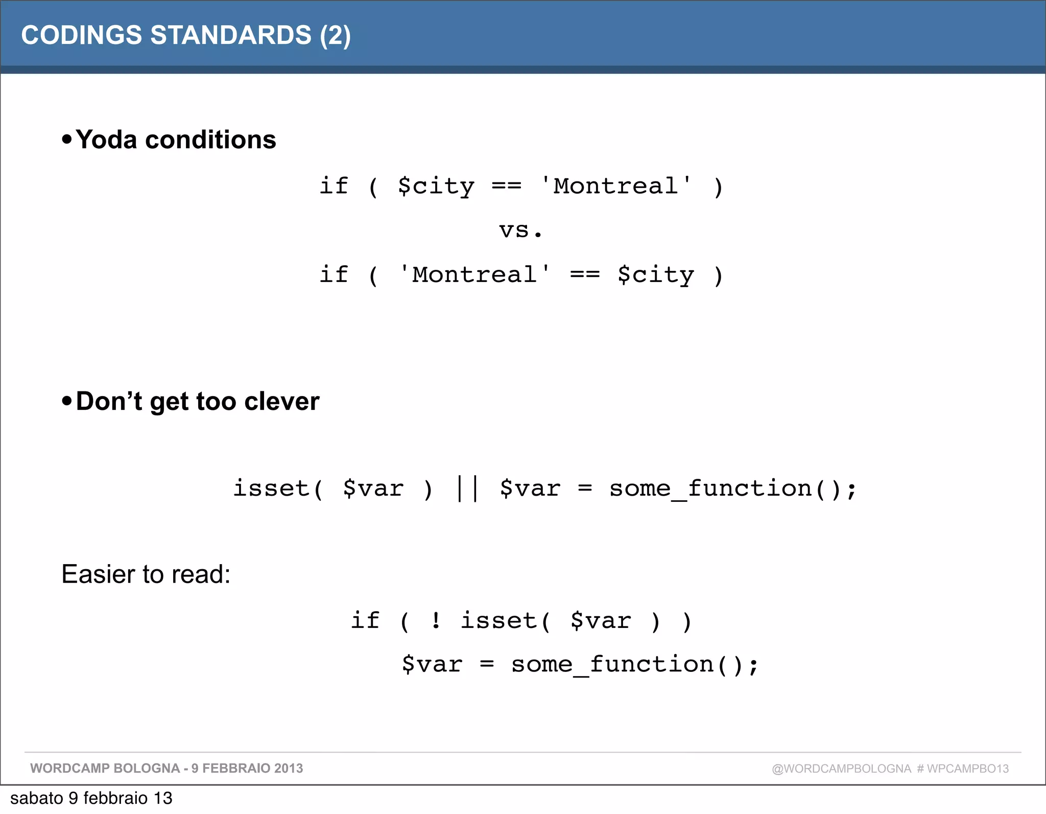 CODINGS STANDARDS (2)



      • Yoda conditions
                                       if ( $city == 'Montreal' )
                                                  vs.
                                       if ( 'Montreal' == $city )



      • Don’t get too clever

                           isset( $var ) || $var = some_function();


      Easier to read:
                                         if ( ! isset( $var ) )
                                            $var = some_function();


  WORDCAMP BOLOGNA - 9 FEBBRAIO 2013                                  @WORDCAMPBOLOGNA # WPCAMPBO13

sabato 9 febbraio 13
 