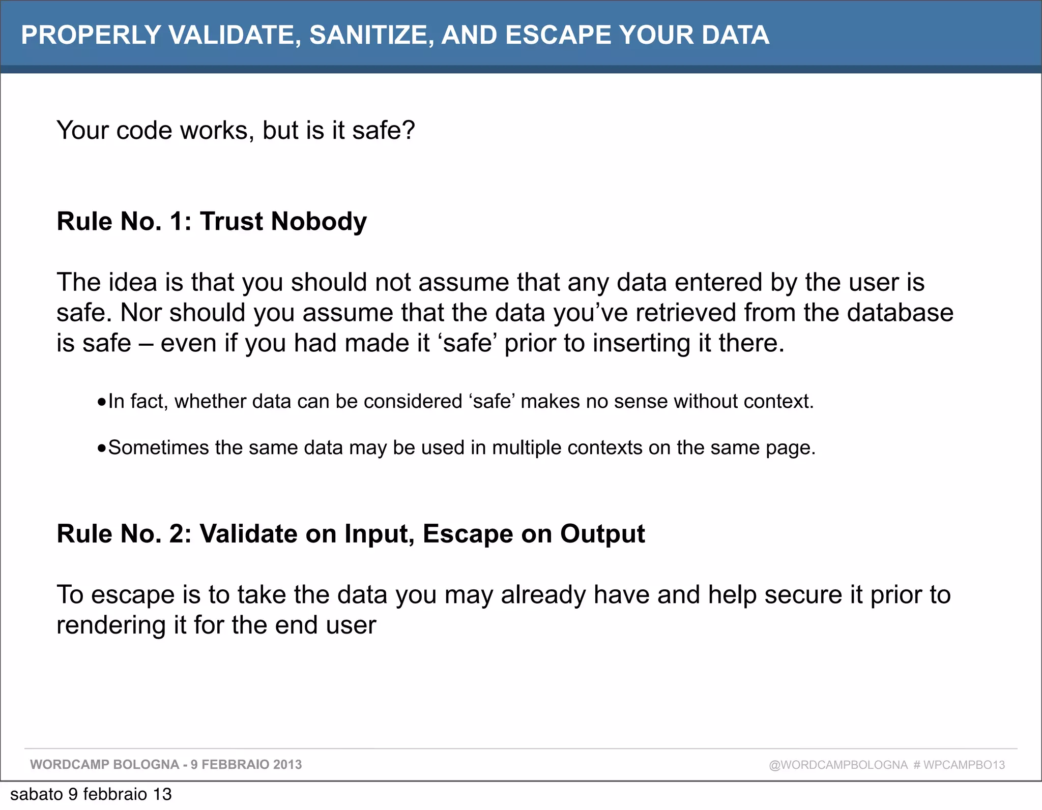 PROPERLY VALIDATE, SANITIZE, AND ESCAPE YOUR DATA


     Your code works, but is it safe?


     Rule No. 1: Trust Nobody

     The idea is that you should not assume that any data entered by the user is
     safe. Nor should you assume that the data you’ve retrieved from the database
     is safe – even if you had made it ‘safe’ prior to inserting it there.

          •In fact, whether data can be considered ‘safe’ makes no sense without context.
          •Sometimes the same data may be used in multiple contexts on the same page.


     Rule No. 2: Validate on Input, Escape on Output

     To escape is to take the data you may already have and help secure it prior to
     rendering it for the end user




  WORDCAMP BOLOGNA - 9 FEBBRAIO 2013                                               @WORDCAMPBOLOGNA # WPCAMPBO13

sabato 9 febbraio 13
 