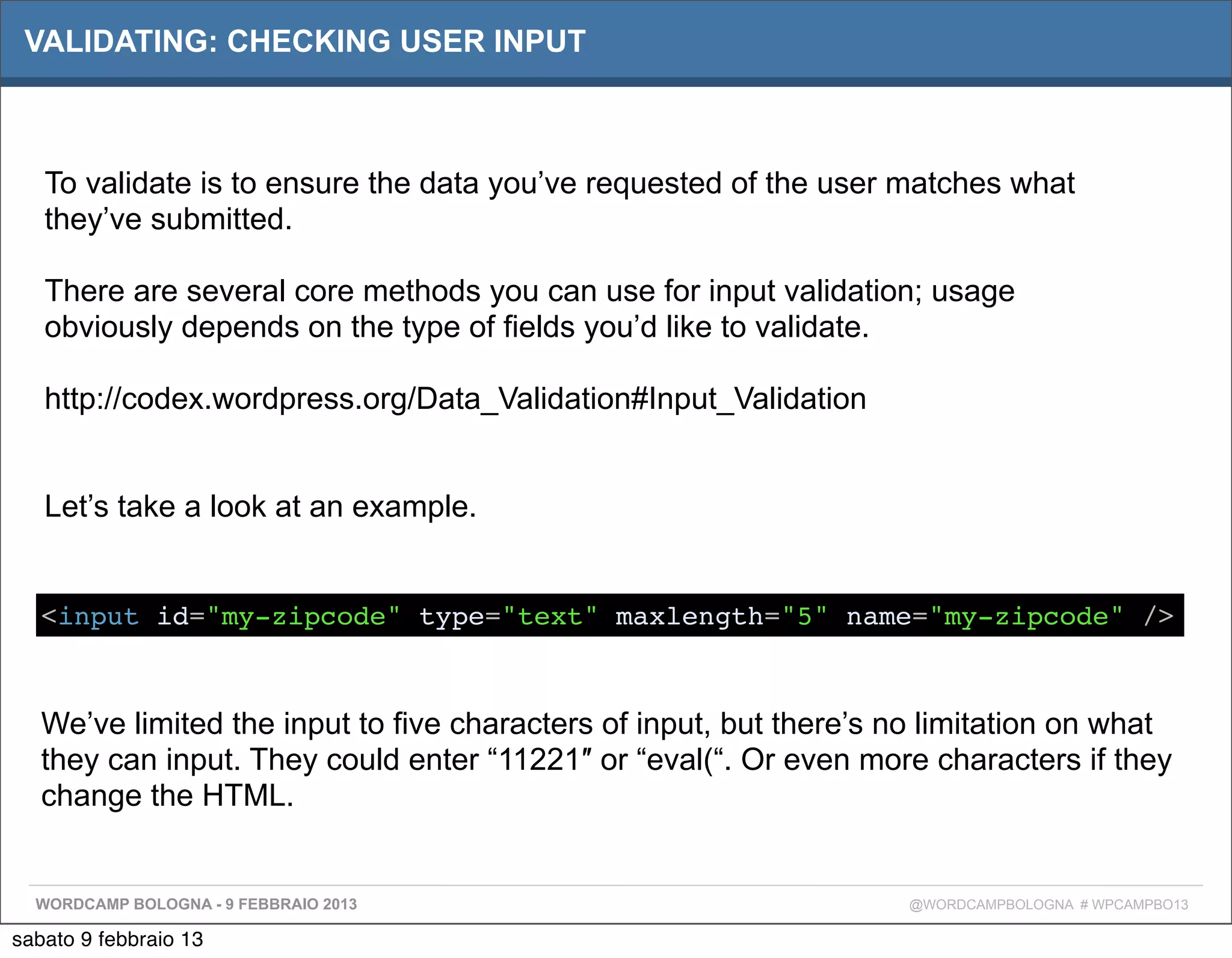 VALIDATING: CHECKING USER INPUT



   To validate is to ensure the data you’ve requested of the user matches what
   they’ve submitted.

   There are several core methods you can use for input validation; usage
   obviously depends on the type of fields you’d like to validate.

   http://codex.wordpress.org/Data_Validation#Input_Validation


   Let’s take a look at an example.


   <input id="my-zipcode" type="text" maxlength="5" name="my-zipcode" />



   We’ve limited the input to five characters of input, but there’s no limitation on what
   they can input. They could enter “11221″ or “eval(“. Or even more characters if they
   change the HTML.


  WORDCAMP BOLOGNA - 9 FEBBRAIO 2013                                 @WORDCAMPBOLOGNA # WPCAMPBO13

sabato 9 febbraio 13
 