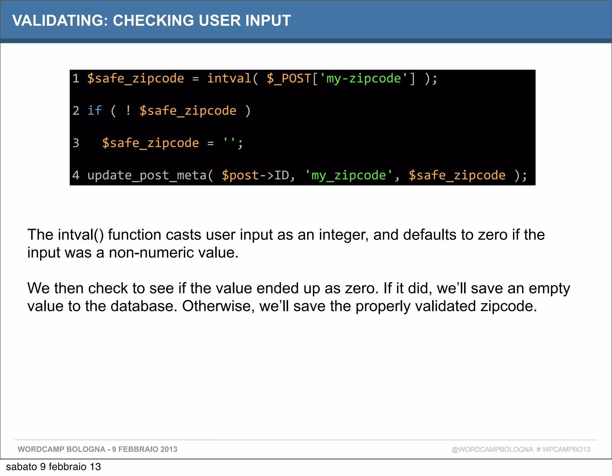 VALIDATING: CHECKING USER INPUT


             1	
  $safe_zipcode	
  =	
  intval(	
  $_POST['my-­‐zipcode']	
  );

             2	
  if	
  (	
  !	
  $safe_zipcode	
  )

             3	
  	
  	
  $safe_zipcode	
  =	
  '';

             4	
  update_post_meta(	
  $post-­‐>ID,	
  'my_zipcode',	
  $safe_zipcode	
  );



    The intval() function casts user input as an integer, and defaults to zero if the
    input was a non-numeric value.

    We then check to see if the value ended up as zero. If it did, we’ll save an empty
    value to the database. Otherwise, we’ll save the properly validated zipcode.




  WORDCAMP BOLOGNA - 9 FEBBRAIO 2013                                              @WORDCAMPBOLOGNA # WPCAMPBO13

sabato 9 febbraio 13
 