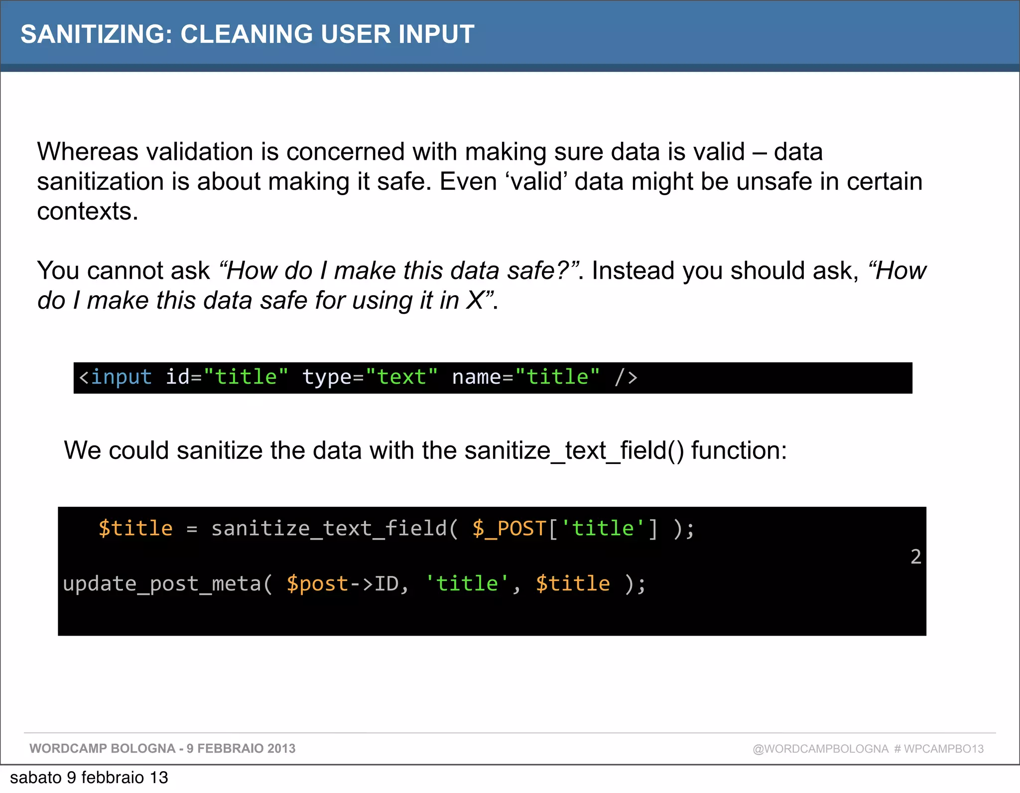 SANITIZING: CLEANING USER INPUT



   Whereas validation is concerned with making sure data is valid – data
   sanitization is about making it safe. Even ‘valid’ data might be unsafe in certain
   contexts.

   You cannot ask “How do I make this data safe?”. Instead you should ask, “How
   do I make this data safe for using it in X”.

          <input	
  id="title"	
  type="text"	
  name="title"	
  />


      We could sanitize the data with the sanitize_text_field() function:


      Tex$title	
  =	
  sanitize_text_field(	
  $_POST['title']	
  );
                                                                                           2
      update_post_meta(	
  $post-­‐>ID,	
  'title',	
  $title	
  );
      t




  WORDCAMP BOLOGNA - 9 FEBBRAIO 2013                                    @WORDCAMPBOLOGNA # WPCAMPBO13

sabato 9 febbraio 13
 