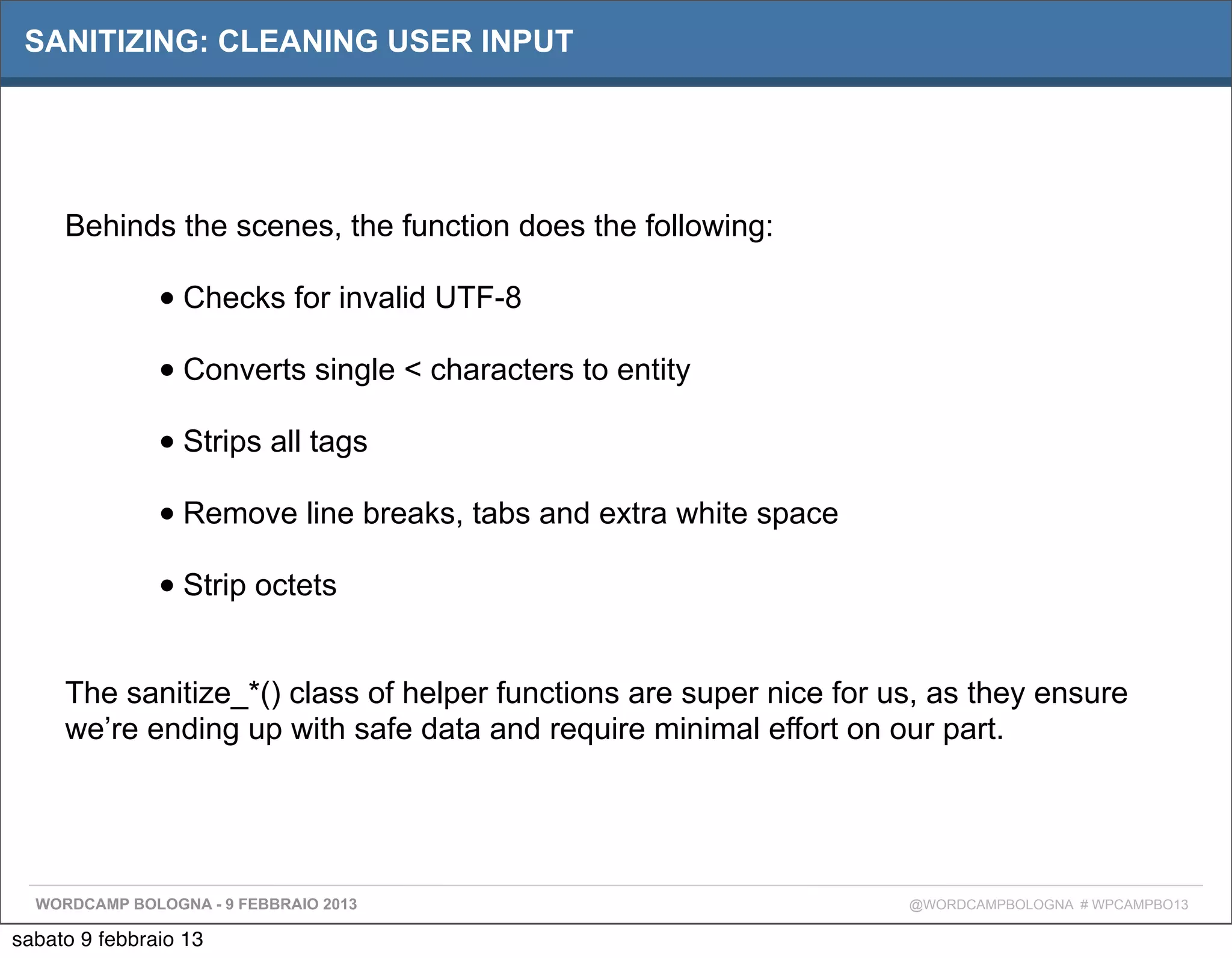 SANITIZING: CLEANING USER INPUT




     Behinds the scenes, the function does the following:

               • Checks for invalid UTF-8
               • Converts single < characters to entity
               • Strips all tags
               • Remove line breaks, tabs and extra white space
               • Strip octets

     The sanitize_*() class of helper functions are super nice for us, as they ensure
     we’re ending up with safe data and require minimal effort on our part.




  WORDCAMP BOLOGNA - 9 FEBBRAIO 2013                                @WORDCAMPBOLOGNA # WPCAMPBO13

sabato 9 febbraio 13
 