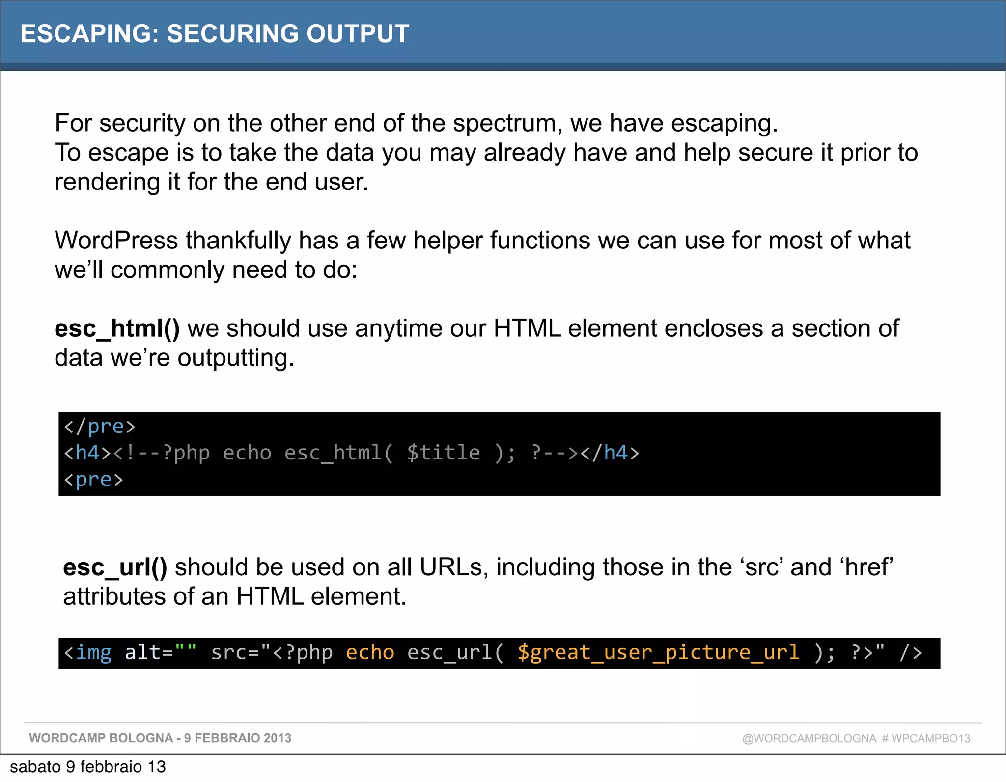 ESCAPING: SECURING OUTPUT


     For security on the other end of the spectrum, we have escaping.
     To escape is to take the data you may already have and help secure it prior to
     rendering it for the end user.

     WordPress thankfully has a few helper functions we can use for most of what
     we’ll commonly need to do:

     esc_html() we should use anytime our HTML element encloses a section of
     data we’re outputting.

      </pre>
      <h4><!-­‐-­‐?php	
  echo	
  esc_html(	
  $title	
  );	
  ?-­‐-­‐></h4>
      <pre>



      esc_url() should be used on all URLs, including those in the ‘src’ and ‘href’
      attributes of an HTML element.

      <img	
  alt=""	
  src="<?php	
  echo	
  esc_url(	
  $great_user_picture_url	
  );	
  ?>"	
  />


  WORDCAMP BOLOGNA - 9 FEBBRAIO 2013                                            @WORDCAMPBOLOGNA # WPCAMPBO13

sabato 9 febbraio 13
 