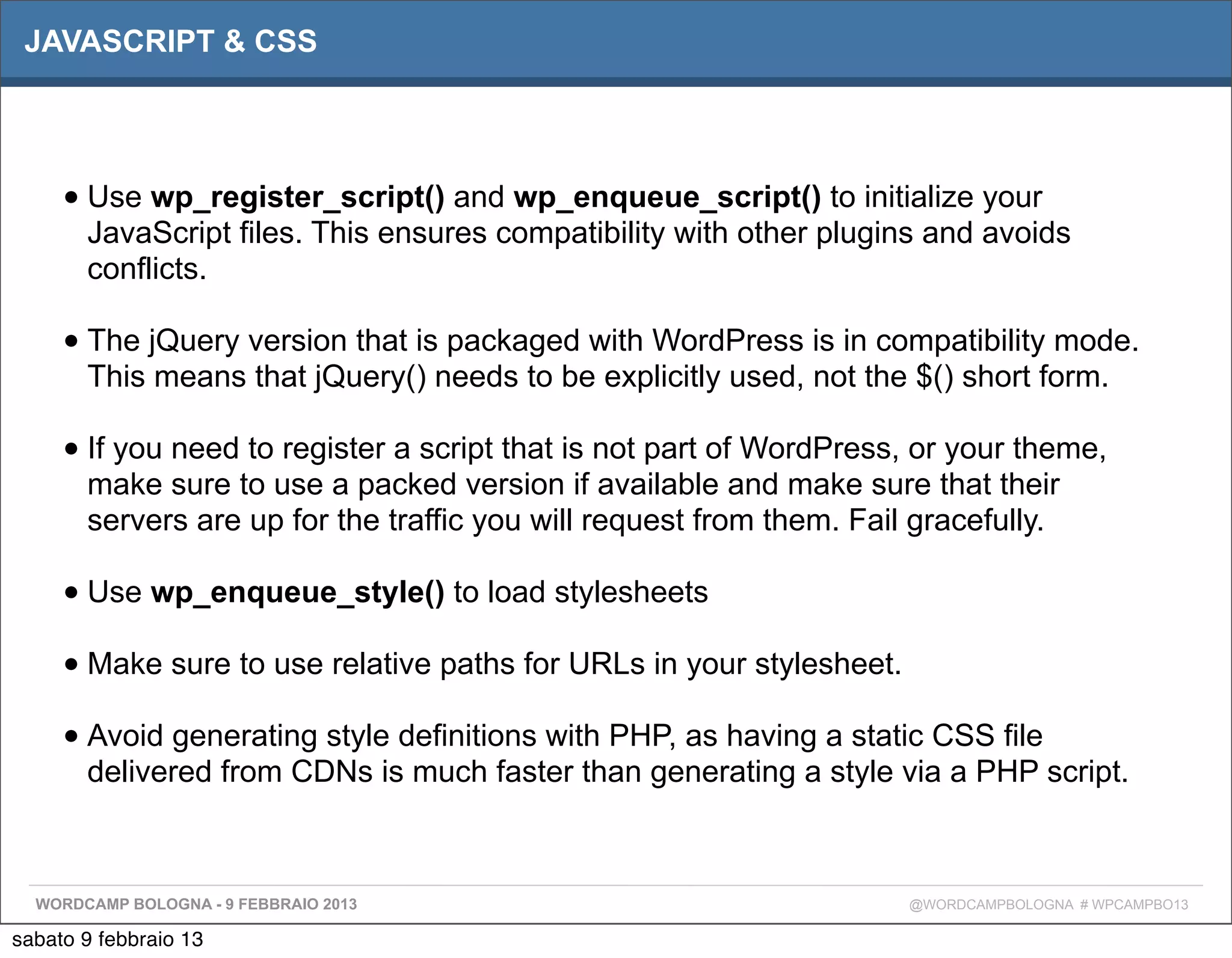 JAVASCRIPT & CSS




     • Use wp_register_script() and wp_enqueue_script() to initialize your
       JavaScript files. This ensures compatibility with other plugins and avoids
       conflicts.

     • The jQuery version that is packaged with WordPress is in compatibility mode.
       This means that jQuery() needs to be explicitly used, not the $() short form.

     • If you need to register a script that is not part of WordPress, or your theme,
       make sure to use a packed version if available and make sure that their
       servers are up for the traffic you will request from them. Fail gracefully.

     • Use wp_enqueue_style() to load stylesheets
     • Make sure to use relative paths for URLs in your stylesheet.
     • Avoid generating style definitions with PHP, as having a static CSS file
       delivered from CDNs is much faster than generating a style via a PHP script.



  WORDCAMP BOLOGNA - 9 FEBBRAIO 2013                                  @WORDCAMPBOLOGNA # WPCAMPBO13

sabato 9 febbraio 13
 