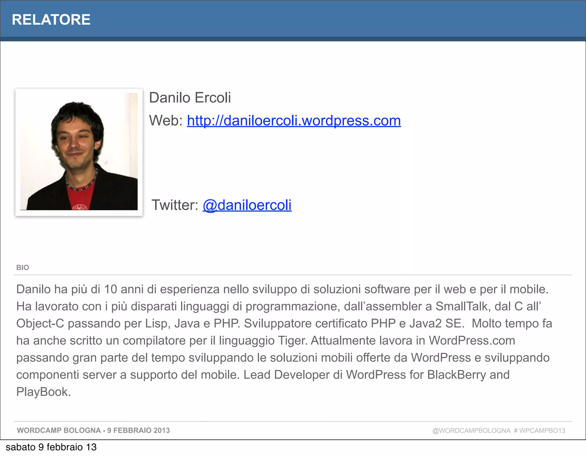 RELATORE




                               Danilo Ercoli
                               Web: http://daniloercoli.wordpress.com




                               Twitter: @daniloercoli



  BIO


  Danilo ha più di 10 anni di esperienza nello sviluppo di soluzioni software per il web e per il mobile.
  Ha lavorato con i più disparati linguaggi di programmazione, dall’assembler a SmallTalk, dal C all’
  Object-C passando per Lisp, Java e PHP. Sviluppatore certificato PHP e Java2 SE. Molto tempo fa
  ha anche scritto un compilatore per il linguaggio Tiger. Attualmente lavora in WordPress.com
  passando gran parte del tempo sviluppando le soluzioni mobili offerte da WordPress e sviluppando
  componenti server a supporto del mobile. Lead Developer di WordPress for BlackBerry and
  PlayBook.


  WORDCAMP BOLOGNA - 9 FEBBRAIO 2013                                             @WORDCAMPBOLOGNA # WPCAMPBO13

sabato 9 febbraio 13
 