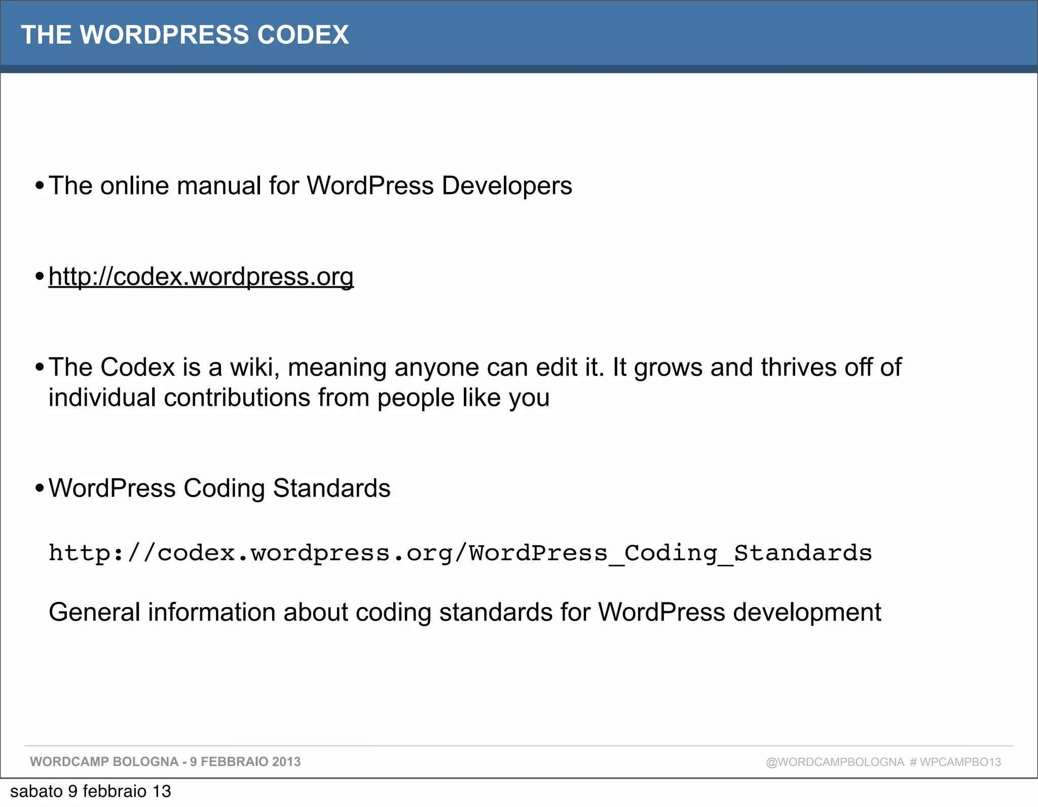 THE WORDPRESS CODEX




  • The online manual for WordPress Developers

  • http://codex.wordpress.org

  • The Codex is a wiki, meaning anyone can edit it. It grows and thrives off of
    individual contributions from people like you


  • WordPress Coding Standards
    http://codex.wordpress.org/WordPress_Coding_Standards

    General information about coding standards for WordPress development




  WORDCAMP BOLOGNA - 9 FEBBRAIO 2013                               @WORDCAMPBOLOGNA # WPCAMPBO13

sabato 9 febbraio 13
 