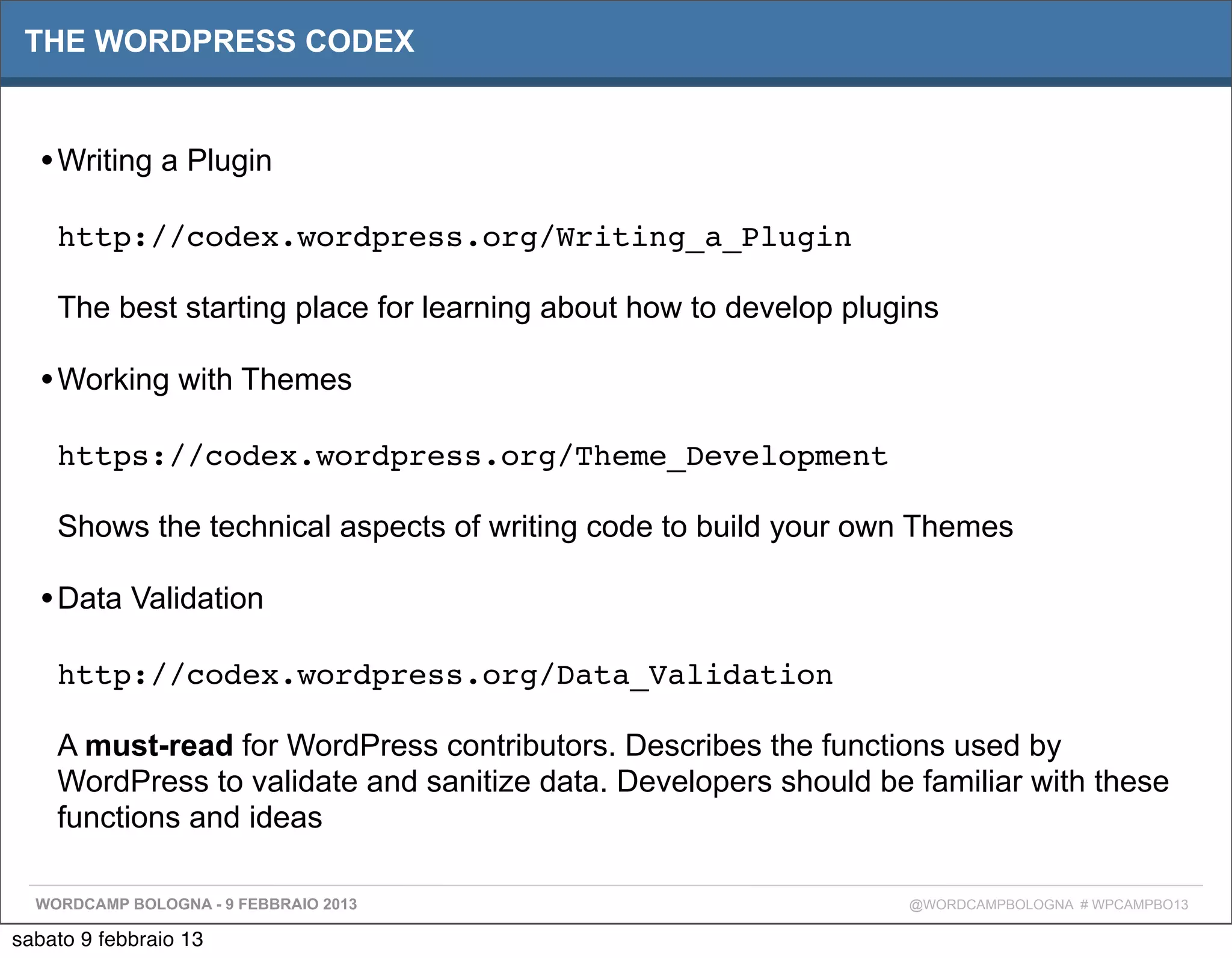 THE WORDPRESS CODEX


  • Writing a Plugin
    http://codex.wordpress.org/Writing_a_Plugin

    The best starting place for learning about how to develop plugins

  • Working with Themes
    https://codex.wordpress.org/Theme_Development

    Shows the technical aspects of writing code to build your own Themes

  • Data Validation
    http://codex.wordpress.org/Data_Validation

    A must-read for WordPress contributors. Describes the functions used by
    WordPress to validate and sanitize data. Developers should be familiar with these
    functions and ideas

  WORDCAMP BOLOGNA - 9 FEBBRAIO 2013                              @WORDCAMPBOLOGNA # WPCAMPBO13

sabato 9 febbraio 13
 