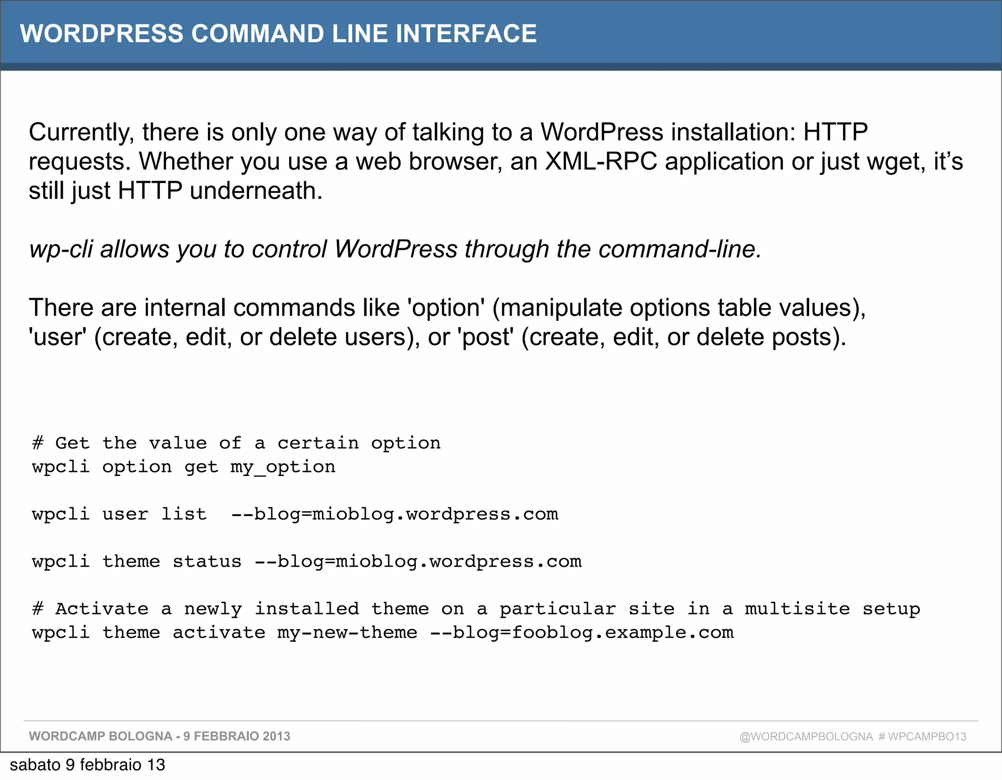WORDPRESS COMMAND LINE INTERFACE


  Currently, there is only one way of talking to a WordPress installation: HTTP
  requests. Whether you use a web browser, an XML-RPC application or just wget, it’s
  still just HTTP underneath.

  wp-cli allows you to control WordPress through the command-line.

  There are internal commands like 'option' (manipulate options table values),
  'user' (create, edit, or delete users), or 'post' (create, edit, or delete posts).



  # Get the value of a certain option
  wpcli option get my_option

  wpcli user list  --blog=mioblog.wordpress.com

  wpcli theme status --blog=mioblog.wordpress.com

  # Activate a newly installed theme on a particular site in a multisite setup
  wpcli theme activate my-new-theme --blog=fooblog.example.com




  WORDCAMP BOLOGNA - 9 FEBBRAIO 2013                                   @WORDCAMPBOLOGNA # WPCAMPBO13

sabato 9 febbraio 13
 