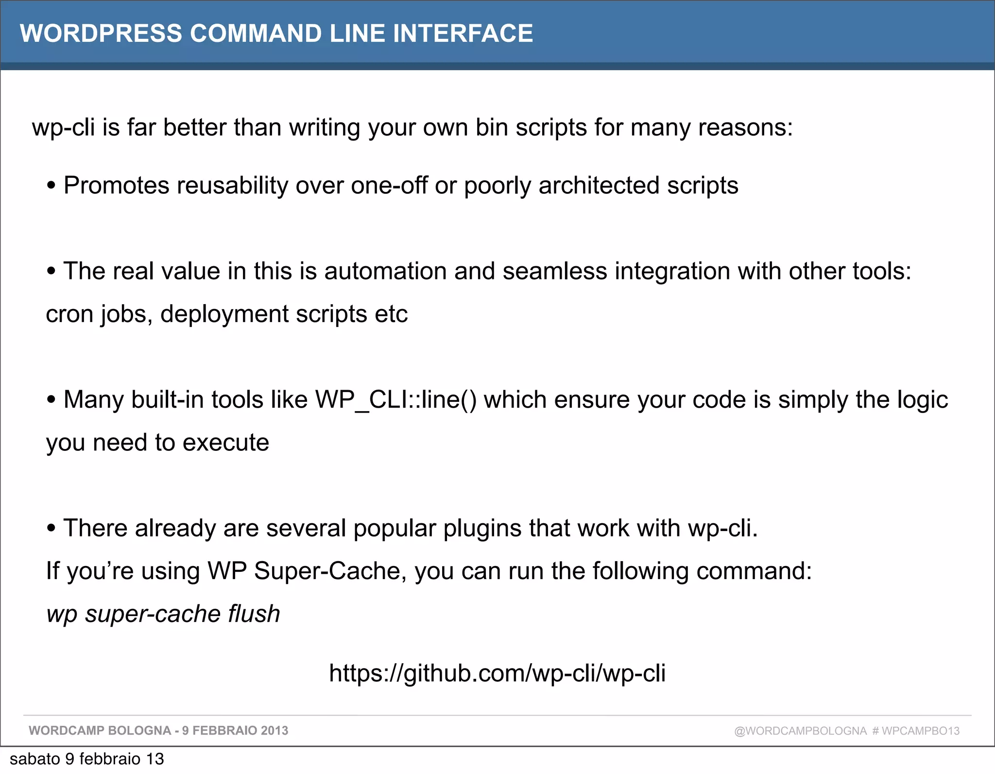 WORDPRESS COMMAND LINE INTERFACE


  wp-cli is far better than writing your own bin scripts for many reasons:

    • Promotes reusability over one-off or poorly architected scripts

    • The real value in this is automation and seamless integration with other tools:
    cron jobs, deployment scripts etc


    • Many built-in tools like WP_CLI::line() which ensure your code is simply the logic
    you need to execute


    • There already are several popular plugins that work with wp-cli.
    If you’re using WP Super-Cache, you can run the following command:
    wp super-cache flush

                                       https://github.com/wp-cli/wp-cli

  WORDCAMP BOLOGNA - 9 FEBBRAIO 2013                                      @WORDCAMPBOLOGNA # WPCAMPBO13

sabato 9 febbraio 13
 