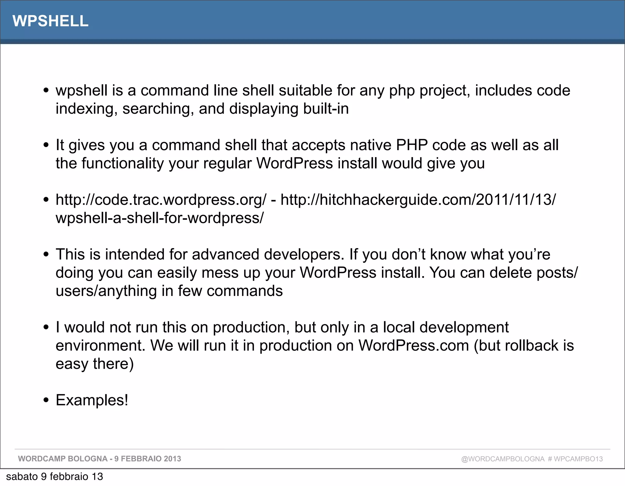 WPSHELL



       • wpshell is a command line shell suitable for any php project, includes code
          indexing, searching, and displaying built-in

       • It gives you a command shell that accepts native PHP code as well as all
          the functionality your regular WordPress install would give you

       • http://code.trac.wordpress.org/ - http://hitchhackerguide.com/2011/11/13/
          wpshell-a-shell-for-wordpress/

       • This is intended for advanced developers. If you don’t know what you’re
          doing you can easily mess up your WordPress install. You can delete posts/
          users/anything in few commands

       • I would not run this on production, but only in a local development
          environment. We will run it in production on WordPress.com (but rollback is
          easy there)

       • Examples!

  WORDCAMP BOLOGNA - 9 FEBBRAIO 2013                                 @WORDCAMPBOLOGNA # WPCAMPBO13

sabato 9 febbraio 13
 