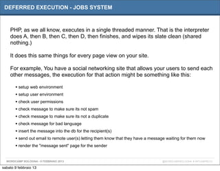 DEFERRED EXECUTION - JOBS SYSTEM



    PHP, as we all know, executes in a single threaded manner. That is the interpreter
    does A, then B, then C, then D, then finishes, and wipes its slate clean (shared
    nothing.)

    It does this same things for every page view on your site.

    For example, You have a social networking site that allows your users to send each
    other messages, the execution for that action might be something like this:

       • setup web environment
       • setup user environment
       • check user permissions
       • check message to make sure its not spam
       • check message to make sure its not a duplicate
       • check message for bad language
       • insert the message into the db for the recipient(s)
       • send out email to remote user(s) letting them know that they have a message waiting for them now
       • render the "message sent" page for the sender

  WORDCAMP BOLOGNA - 9 FEBBRAIO 2013                                              @WORDCAMPBOLOGNA # WPCAMPBO13

sabato 9 febbraio 13
 