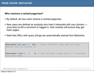 PAGE CACHE: BATCACHE



     Who receives a cached pageview?

     • By default, all new users receive a cached pageview.
     • New users are defined as anybody who hasn’t interacted with your domain —
       once they’ve left a comment or logged in, their cookies will ensure they get
       fresh pages.

     • Note that URLs with query strings are automatically exempt from Batcache.

      $batcache['max_age'] = 300; // Expire batcache items aged this many
      seconds (zero to disable it)


      $batcache['times']               =   4; // Only batcache a page after it is accessed
      this many times.




  WORDCAMP BOLOGNA - 9 FEBBRAIO 2013                                       @WORDCAMPBOLOGNA # WPCAMPBO13

sabato 9 febbraio 13
 