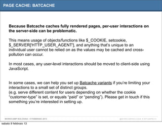 PAGE CACHE: BATCACHE




     Because Batcache caches fully rendered pages, per-user interactions on
     the server-side can be problematic.

     This means usage of objects/functions like $_COOKIE, setcookie,
     $_SERVER['HTTP_USER_AGENT'], and anything that’s unique to an
     individual user cannot be relied on as the values may be cached and cross-
     pollution can occur.

     In most cases, any user-level interactions should be moved to client-side using
     JavaScript.


     In some cases, we can help you set up Batcache variants if you’re limiting your
     interactions to a small set of distinct groups.
     (e.g. serve different content for users depending on whether the cookie
     “customer-type” is set, or equals “paid” or “pending”). Please get in touch if this
     something you’re interested in setting up.



  WORDCAMP BOLOGNA - 9 FEBBRAIO 2013                                  @WORDCAMPBOLOGNA # WPCAMPBO13

sabato 9 febbraio 13
 