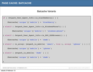 PAGE CACHE: BATCACHE


                                       Batcache Variants

  if ( Jetpack_User_Agent_Info::is_blackbeberry() ) {

  "      $batcache['unique']['mobile'] = 'blackberry';

  } elseif ( Jetpack_User_Agent_Info::is_WindowsPhone7() ) {

  "      "     $batcache['unique']['mobile'] = 'windows-phone7';"

  } elseif ( Jetpack_User_Agent_Info::is_S60_OSSBrowser() ) {

  "      $batcache['unique']['mobile'] = 'dumb';

  } elseif ( in_array( jetpack_is_mobile( 'smart', true ), array( 'iphone' ) ) ) {

  "      $batcache['unique']['mobile'] = 'iphone';

  } elseif ( jetpack_is_mobile( 'dumb' ) ) {

  "      $batcache['unique']['mobile'] = 'dumb';

  }


  WORDCAMP BOLOGNA - 9 FEBBRAIO 2013                                @WORDCAMPBOLOGNA # WPCAMPBO13

sabato 9 febbraio 13
 
