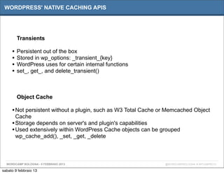 WORDPRESS' NATIVE CACHING APIS




         Transients

     •   Persistent out of the box
     •   Stored in wp_options: _transient_{key}
     •   WordPress uses for certain internal functions
     •   set_, get_, and delete_transient()



         Object Cache

     • Not persistent without a plugin, such as W3 Total Cache or Memcached Object
       Cache
     • Storage depends on server's and plugin's capabilities
     • Used extensively within WordPress Cache objects can be grouped
       wp_cache_add(), _set, _get, _delete



  WORDCAMP BOLOGNA - 9 FEBBRAIO 2013                            @WORDCAMPBOLOGNA # WPCAMPBO13

sabato 9 febbraio 13
 