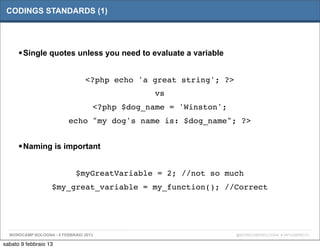 CODINGS STANDARDS (1)




      • Single quotes unless you need to evaluate a variable

                                <?php echo 'a great string'; ?>
                                                vs
                                   <?php $dog_name = 'Winston';
                          echo "my dog's name is: $dog_name"; ?>


      • Naming is important

                             $myGreatVariable = 2; //not so much
                   $my_great_variable = my_function(); //Correct




  WORDCAMP BOLOGNA - 9 FEBBRAIO 2013                              @WORDCAMPBOLOGNA # WPCAMPBO13

sabato 9 febbraio 13
 