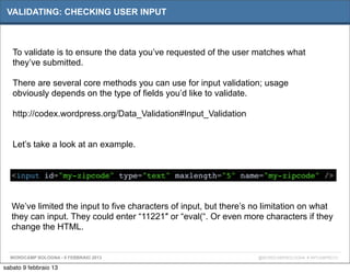 VALIDATING: CHECKING USER INPUT



   To validate is to ensure the data you’ve requested of the user matches what
   they’ve submitted.

   There are several core methods you can use for input validation; usage
   obviously depends on the type of fields you’d like to validate.

   http://codex.wordpress.org/Data_Validation#Input_Validation


   Let’s take a look at an example.


   <input id="my-zipcode" type="text" maxlength="5" name="my-zipcode" />



   We’ve limited the input to five characters of input, but there’s no limitation on what
   they can input. They could enter “11221″ or “eval(“. Or even more characters if they
   change the HTML.


  WORDCAMP BOLOGNA - 9 FEBBRAIO 2013                                 @WORDCAMPBOLOGNA # WPCAMPBO13

sabato 9 febbraio 13
 
